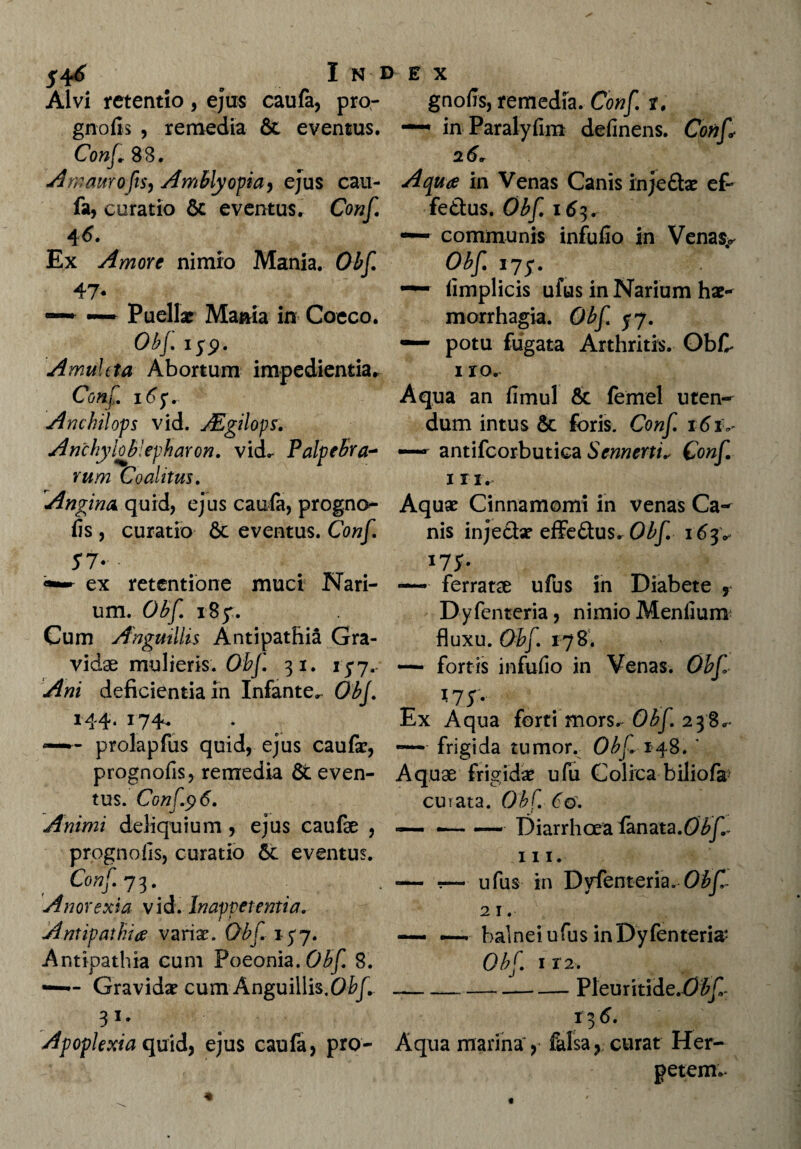 54<f I N DE X Alvi retentio , ejus caufa, pro- gnofis, remedia. Conf t. gnofis , remedia & eventus. in Paralyfim definens. Conf* Conf* 88. 26er Amamofis, Amblyopia, ejus cau- Aqua in Venas Canis inje&x ef~ fa, curatio & eventus. Conf fe&us. Obf 163. 46. Ex Amore nimio Mania. Obf. 47* — ~ Puellae Mania in Coeco. 0b[. i;p. Amuleta Abortum impedientia. Conf. 165. Anchilops vid. JEgilops. Anchyloblepharon. vicL Palpebra¬ rum Coalitus. communis infuiio in Venas^ Obf 175. ~ iimplicis ufus in Narium hae¬ morrhagia. Obf 57. — potu fugata Arthritis. ObC 1 r o. Aqua an fimul & (ernei uten¬ dum intus & foris. Conf. 161V antifcorbutica Sennerti^ Conf. 1 r 1. Angina quid, ejus caufa, progno- Aquae Cinnamomi in venas Ca- fis, curatio & eventus. Conf. nis injectx effe&us. Obf. 163* 5T* • 175- — ferratae ufus in Diabete , Dyfcnteria, nimio Menfium fluxu. Obf. 178. — fortis infufio in Venas. Obf 175. Ex Aqua forti mors. Obf. 238.* ——* frigida tumor. Obf 148. ' prognofis, remedia &even- Aquae frigidae ufu Colica biliofa curata. Obf. 60. — .-Diarrhoea lanata.Obf. m. - r- ufuS in Dvfenteria. Obf 21. —- — balnei ufus inDyfenteria* ex retentione muci Nari¬ um. Obf. 185. Cum Anguillis Antipathia Gra¬ vidae mulieris. Obf 31. 157.- Ani deficientia in Infante^ Obf. 144. 174. prolapfus quid, ejus caufa?, tus. Conf.96. Animi deliquium , ejus caufae , prognofis, curatio & eventus. Conf. 73. Anorexia vid. Inappet entia. Antipathia varix. Obf 157. Antipathia cum Poeonia.0^ 8. — Gravidx cum Anguillis.0^/. Apoplexia quid, ejus caufa, pro- Aqua marina , falsa, curat Her¬ petem. Obf 112. Pleuritide.fP^C