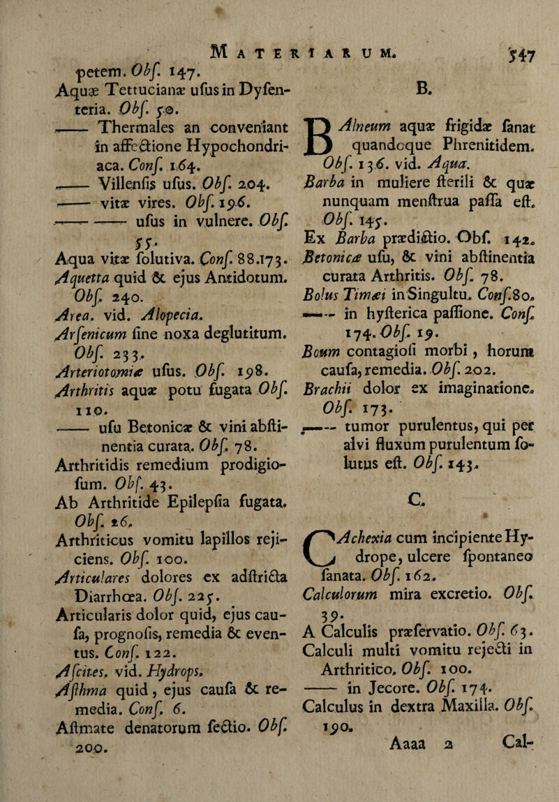 $ 47 fetem. Obf 147. Aquae Tettucianae ufusinDyfen- tcria. Obf 50. .<*- Thermales an conveniant in aflfe&ione Hypochondri¬ aca. Conf 164. -- Villenfi$ ufus. Obf. 204. -- vitae vires. Obf 1 $6. -—- -—- ufus in vulnere. Obf ss- Aqua vitae folutiva. Conf 88.173. Aquetta quid & ejus Antidotum. Obf 240. Area. vid. Alopecia. Arfeni cum line noxa deglutitum. Obf. 233, Arteriotomiee ufus. Obf 15?8. Arthritis aquae potu fugata Obf 110. - ufu Betonicae & viniabfti- nentia curata. Obf 78. Arthritidis remedium prodigio- fum. Obf. 43. Ab Arthritide Epilepfia fugata. Obf ±6. Arthriticus vomitu lapillos reji¬ ciens. Obf. 100. Articulares dolores ex adftri&a Diarrhoea. Obf 225. Articularis dolor quid, ejus cau- fa, prognofis, remedia & even¬ tus. Conf 122. A [cites, vid. Hydrops, Afh ma quid, ejus caufa & re¬ media. Conf, 6. Aflmate denatorum feftio. Obf 200. B. B Alneum aquae frigidae fanat quandoque Phrenitidem. Obf 13 6. vid. Aqua. Barba in muliere Herili & quae nunquam menftrua paffa efh Obf. 145 • Ex Barba praedictio. Obf. 142, Betonica ufu, 8c vini abftinentia curata Arthritis. Obf 78. Bolus Timeri in Singultu. ConfSo, —- in hyfterica paffione. Conf 174. Obf 19. Boum contagioli morbi, horum caufa, remedia. Obf. 202. Brachii dolor ex imaginatione* Obf 173. tumor purulentus, qui per alvi fluxum purulentum fo« lutus eft. Obf 143* C. CAchexia cum incipiente Hy¬ drope, ulcere fpontaneo fanata. Obf 162. Calculorum mira excretio. Obf 39- A Calculis praefervatio. Obf 65. Calculi multi vomitu rejecti in Arthritico. Obf 100. - in Jecore. Obf 174. Calculus in dextra Maxilla. Obf iyo» Aaaa 2 Cal-