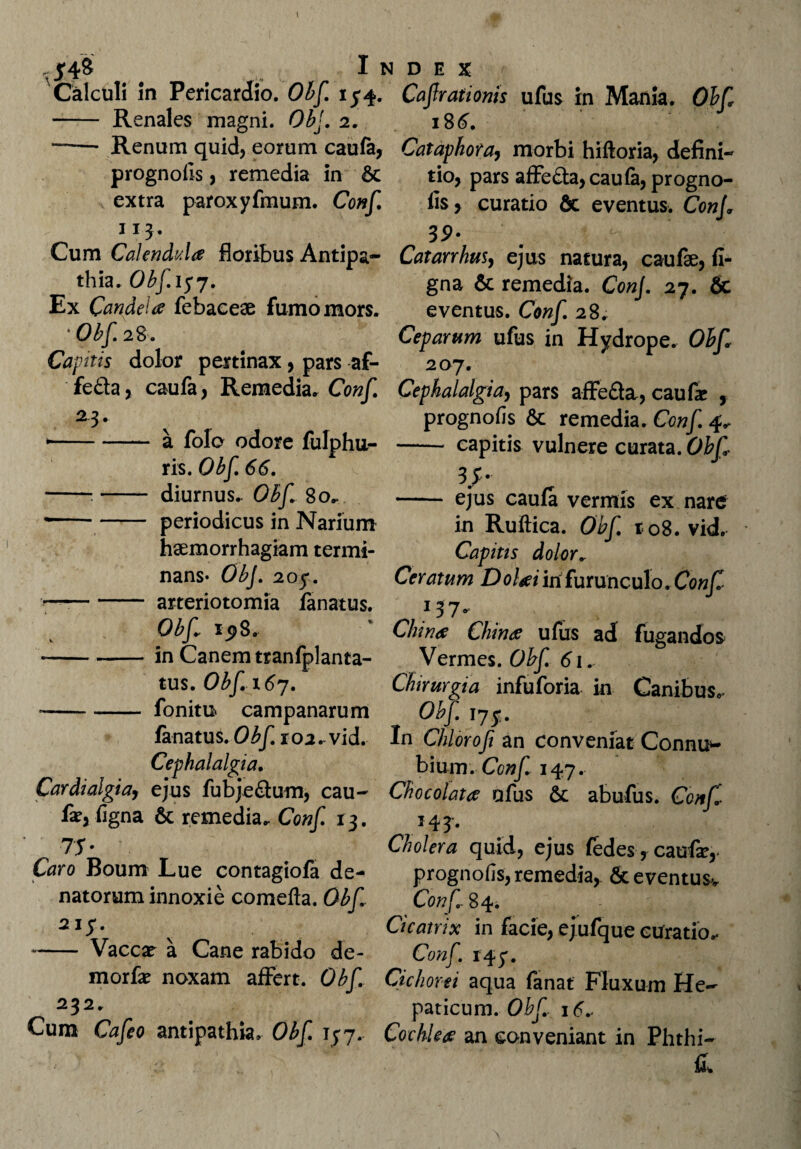 ^4$ Index r Calculi in Pericardio. Obf. 15-4. Cafrationis ufus in Mania. Obf - Renales magni. Obf 2. 18 6. —— Renum quid, eorum caufa, prognolis, remedia in & extra paroxyfmum. Conf 113. Cum Calendvda floribus Antipa¬ thia. Obf. 157. Ex Candela febaceae fumo mors. * Obf. 28. Caphis dolor pertinax, pars af- fe&a, caufa, Remedia. Conf. 23- y ►-a folo odore fulphu- ris. Obf 66. -.- diurnus.. Obf 80. *-periodicus in Narium haemorrhagiam termi¬ nans* Obf 205*. —-arteriotomia lanatus. Obf 1^8. --in Canem tranfplanta- tus. Obf 1 67. ~-fonitu campanarum lanatus. Obf 102. vid. Cephalalgia. Cardialgiay ejus fubje&um, cau¬ fa?, ligna & remedia. Conf. 13. 75- Caro Boum Lue contagiofa de- natorum innoxie comefta. Obf 215. ~- Vaccae a Cane rabido de- morfa? noxam affert. Obf 232. Cum Cafeo antipathia. Obf 157. Cataphora, morbi hiftoria, defini¬ tio, pars affe£la,caula, progno- lis, curatio & eventus. ConJ. 39- Catarrhus, ejus natura, caufae, li¬ gna & remedia. Conf 27. & eventus. Conf. 28. Ceparum ufus in Hydrope. Obf 207. Cephalalgia, pars affe&a, caufae , prognolis & remedia. Conf 4^ - capitis vulnere curata. Obf 35- - ejus caula vermis ex nare in Ruftica. Obf r<o8. vid. Capitts dolor. Ceratum Dolaiinfurunculo.Conf 137* Cinna China ufus ad fugandos Vermes. Obf 61. Chirurgia infuforia. in Canibus. Obf. 17$. In Chlorofi an conveniat Connu*- bium. Conf 147. Chocolata ufus & abufus. Conf 143. Cholera quid, ejus fedes, caufar,- prognofis, remedia, & eventus* Conf 84. Cicatrix in facie, ejufque curatio.- Conf. 147. Cichorei aqua fanat Fluxum He¬ paticum. Obf 16* Cochlea an conveniant in Phthi¬ is