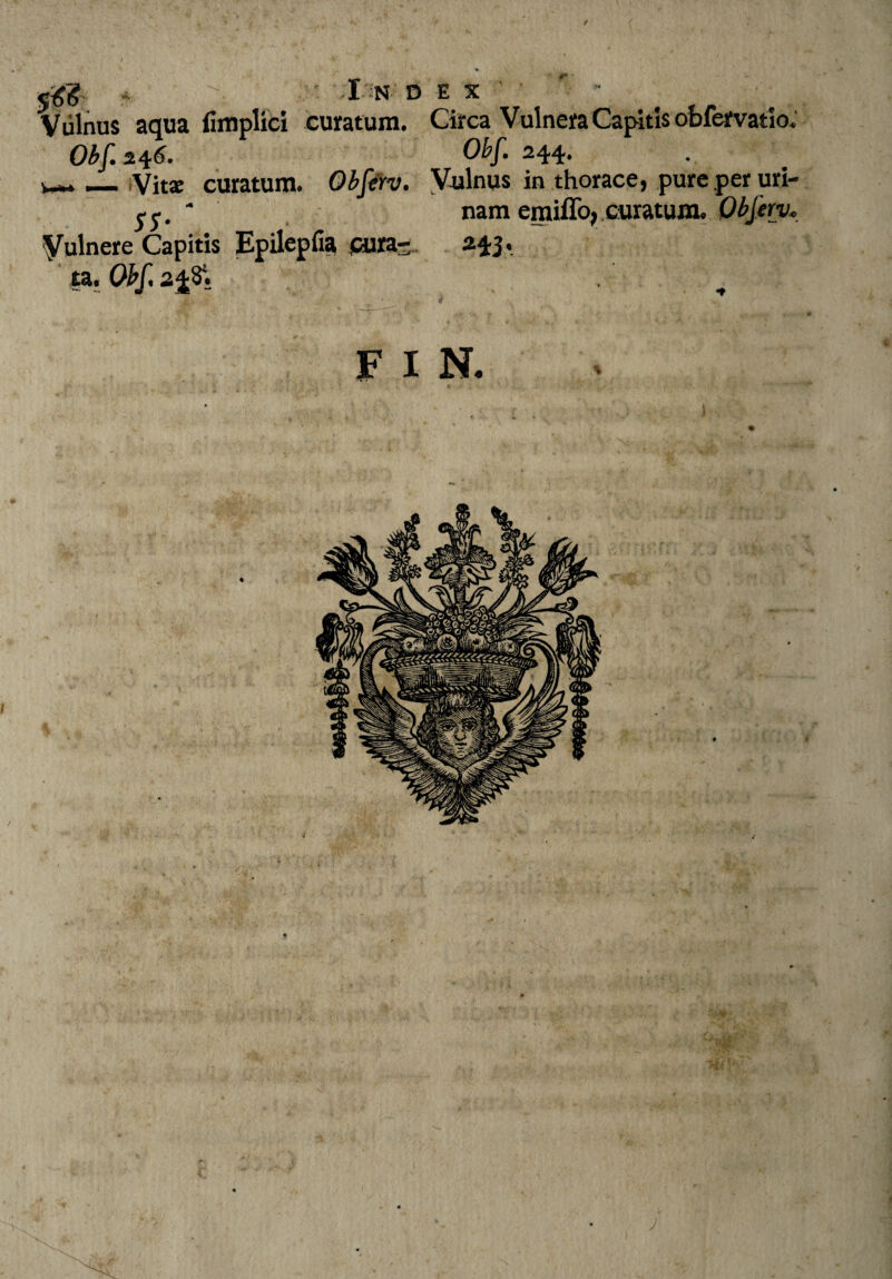 / * '-Index- Vulnus aqua fimplici curatum. Circa Vulnera Capitis obfervatio. Obf 246. Obf 244. _ /Vita: curatum. Obferv. Vulnus in thorace, pure per uri- 55. ~ nam emiffo, curatum. Obferv* Vulnere Capitis Epilepfia pura- HI' ta. Obf f x N.