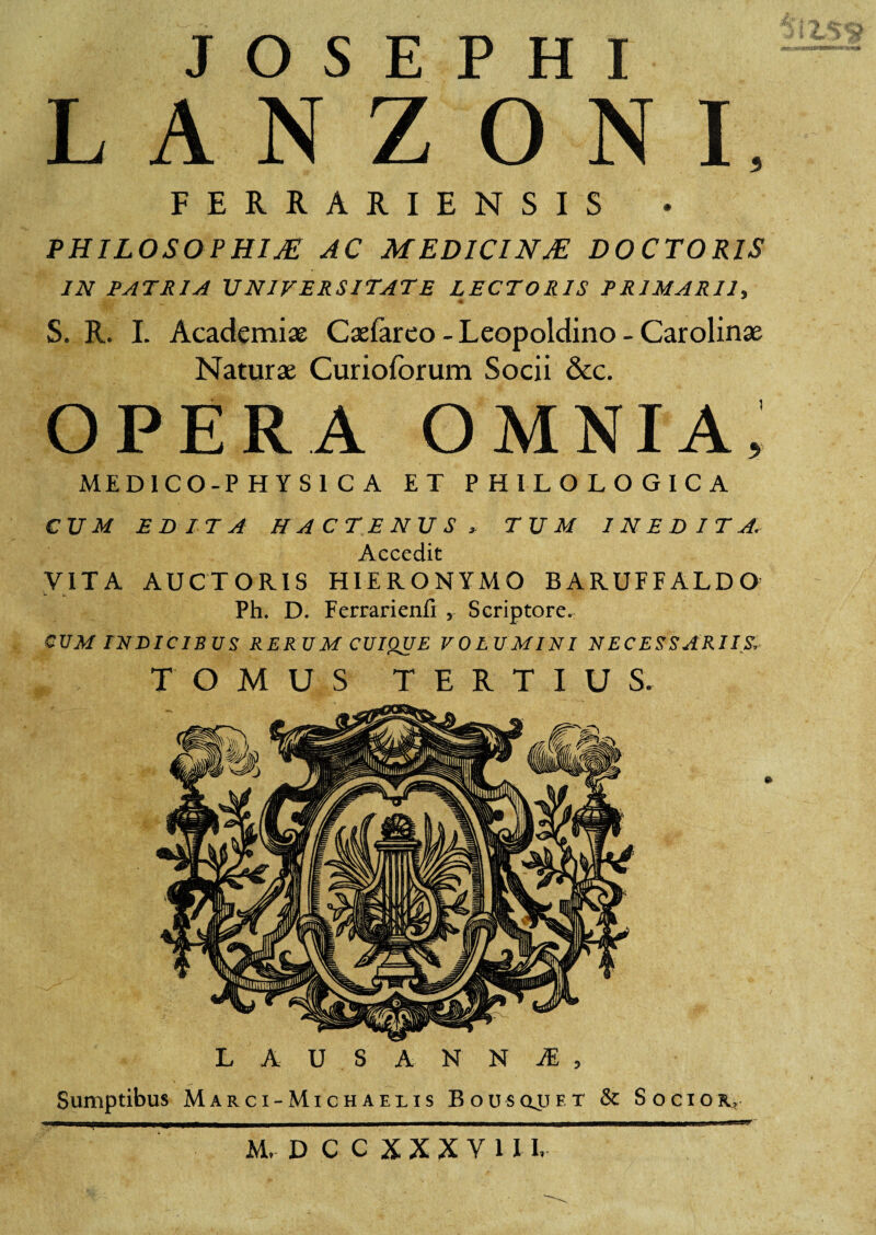 3 L A N Z O N I, FERRARIEN SIS PHILOSOPHIA AC MEDICINA DOCTORIS IN PATRIA UNIVERSITATE LECTORIS PRIMARII, S. R. I. Academiae Caeiareo - Leopoldino - Carolinae Naturae Curiofbrum Socii &c. OPERA OMNIA, MED1CO-P HYSl C A ET PHILOLOGICA CUM EDITA HACTENUS , TUM INEDITA. Accedit VITA AUCTORIS HIERONYMO BARUFFALDO Ph. D. Ferrarienfi , Scriptore. CUM INDICIBUS RERUM CUIQUE VOLUMINI NECESSARIIS. TOMUS TERTIUS. LAUSANNJE, Sumptibus Marci-Michaeiis Bousqjjft & Socior., ' M, DCCXXXY1II,