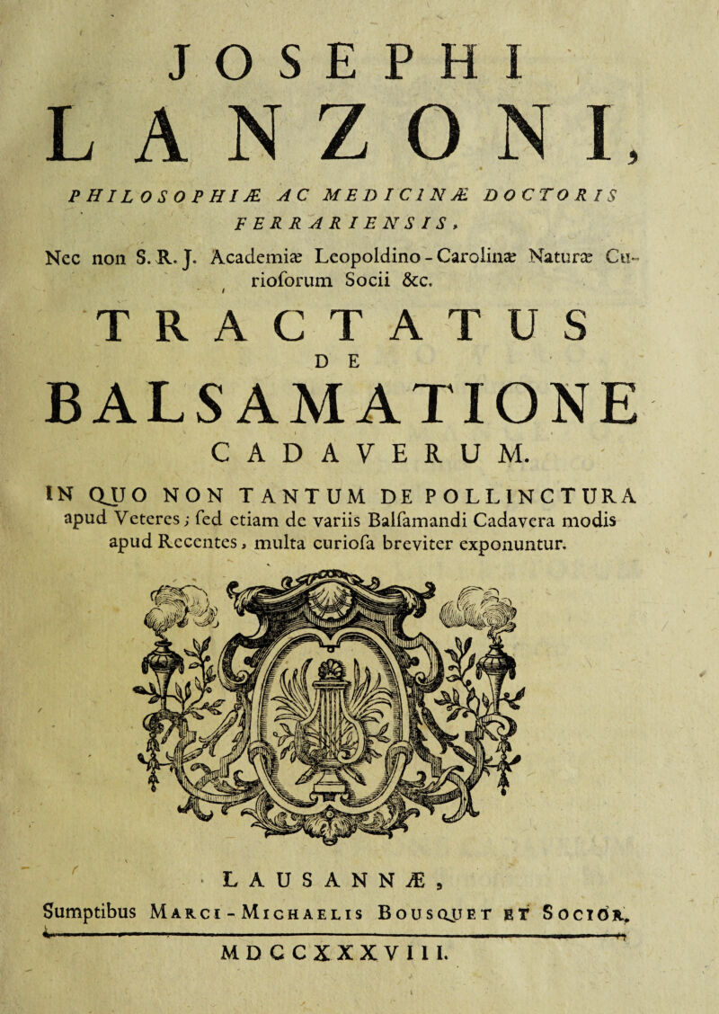 9 L A N Z O PHILOSOPHIIS. AC ME DIC1NJE DOCTO R IS FERRA RIEN SIS, I j Nec non S. R. J. Academia? Leopoldino - Carolina? Natura Cu~ rioforum Socii &c. / TRACTATUS B ALSAM ATI ONE CADAVERUM. IN QJU O NON TANTUM DE POLLINCTURA apud Veteres; fed etiam de variis Balfamandi Cadavera modis apud Recentes, multa curiofa breviter exponuntur. ‘ LAUSANNJEj Sumptibus Marci - Michaelis Bousqjjet et Soci6r, ^ ■■■■■ - —*•■■■ —  ' ■■ ■' ——n MDCCXXXV1IL