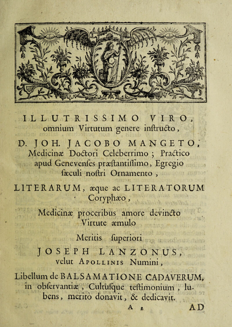 ILLUTRISSIMO VIRO, omnium Virtutum genere inftrudo, D. JOH. JACOBO MANGETO; Medicinae Dodori Celeberrimo ; Pradico apud Genevenfes praeftantiffimo, Egregio faeculi noftri Ornamento , L1TERARUM, «que ac LITER A TORUM Coryphaeo, Medicinae proceribus amore devindo Virtute aemulo Meritis fuperiori J O S E P H LANZONUS, velut Apollinis Numini, Libellum de BALSAMATIONE CADAVERUM, in obfervantiae , Cultufque teftimonium , lu- bens, merito donavit, & dedicavit. a e AD