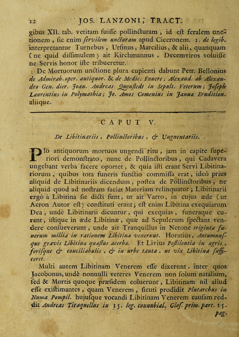 gibus XII. tab. vetitam fuifle pollinCturam , id eft feralem unc¬ tionem , fic enim fervilem unLluram apud Ciceronem, i. de legib.. interpretantur Turnebus , Urfinus, Marcilius, & alii ^ quanquam ( ne /quid diffimulem) ait Kirchmannus > Decemviros voluifte ne Servis honor ifte tribueretur. De Mortuorum un&ione plura cupienti dabunt Petr. Bellonius de Admirab. oper. antiquor. & de Medie. Funerej Alex and. ab Alexan¬ dro Gen. di er. Joan. Andre as gtuenjledt in Sepult. Veterums Jofeph Laurentius in Polymathia j Jo. Amos Comenius in Janua Erudition. aliique. CAPUT V. De Libitinariis > Pollincioribus , & Unguentariis. Pio antiquorum mortuos ungendi ritu , jam in capite fupe- riori demonftrato, nunc de Pollinctoribus, qui Cadavera ungebant verba facere oportet, & quia ifti erant Servi Libitina¬ riorum , quibus tota funeris funCtio commiffa erat, ideo prius aliquid de Libitinariis dicendum , poftea de PollinCloribus , ne aliquid quod ad noftram faciat Materiam relinquatur; Libitinarii ergo a Libitina fic diCti funt, ut ait Varro, in cujus a?de (ut Acron Autor eft) conftituti erant; eft enim Libitina exequiarum Dea , unde Libitinarii dicuntur, qui exequias, funeraque cu¬ rant, iftique in eede Libitina, qux ad Sepulcrum fpe&ant ven¬ dere confueverunt, unde ait Tranquillus in Nerone triginta fu¬ nerum millia in rationem Libitina 'venerunt. Horatius, Autumnuf- que gravis Libitina quaftus acerba. Et Livius Pefilentia in agris > forifque & conciliabulis , & in urbe tanta > ut vix Libitina fujft ceret* Multi autem Libitinam Venerem effe dixerunt , inter quos Jacobonus, unde nonnulli veteres Venerem non folum natalium» fed & Mortis quoque praffidem coluerunt, Libitinam nil aliud effe exiftimantes , quam Venerem, fi cuti prodidit Plutarchus in Numa Pompil. hujufque vocandi Libitinam Venerem caufam red¬ dit Andreas Tiraquellus in ij» leg. Connubiuh Glof. primfart. if.