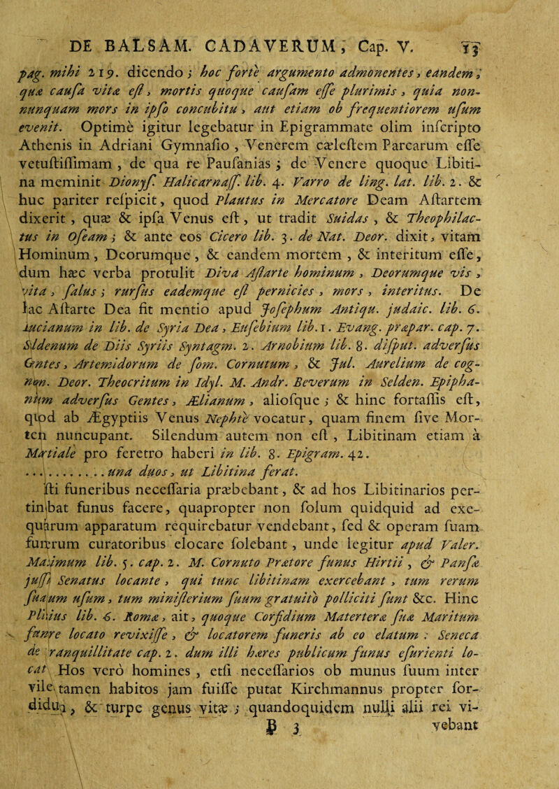 pag. mihi 219. dicendo ; hoc forte argumento admonentes, eandem > qua caufa vita efl , mortis quoque caufam effe plurimis , quia non- nunquam mors in ipfo concuhitu, aut etiam oh frequentiorem ufum evenit. Optime igitur legebatur in Epigrammate olim infcripto Athenis in Adriani Gymnafio , Venerem cadeftem Parcarum effe vetuftiffimam , de qua re Paufanias ; de Venere quoque Libiti¬ na meminit Dionyf. Halicarnaff. lib. 4. Varro de ling. lat. lih. 2. & huc pariter refpicit, quod Plautus in Mercatore Deam Aitartem dixerit , qua? & ipfa Venus eft, ut tradit Suidas , & Theophilac- tus in ofeam; & ante eos Cicero lih. 3. de Nat. Deor. dixit, vitam Hominum, Deorumque , & eandem mortem , & interitum effe, dum haec verba protulit Diva Afarte hominum , Deorumque vis , vita , falus; rurfus eademque efl pernicies , mors, interitus. De lac Aflarte Dea fit mentio apud Jofephum Antiqu. judaic. lih. 6. luci anum in lih. de Syria Dea, Eufebium lih.i. Evang. prapar. cap. 7. S\ldenum de Diis Syriis Syntagm. 2. Arnobium lih. g. difput. adverfus Ontes, Artemidorum de fom. Cornutum 3 & Jul. Aurelium de cog~ nm. Deor. Theocritum in idyl. M. Andr. Beverum in Se Iden. Epipha- ntm adverfus Gentes, Aelianum, aliofque ; & hinc fortaffis efl, qipd ab ^Egyptiis Venus Nephte vocatur, quam finem five Mor- tch nuncupant. Silendum autem non efl , Libitinam etiam a Mftiale pro feretro haberi in lih. g. Epigram. 42. .. .\... una duos, ut Libitina ferat. j - . J ffi funeribus neceffaria praebebant, & ad hos Libitinarios per- tinbat funus facere, quapropter non folum quidquid ad exe- qukrum apparatum requirebatur vendebant, fed & operam fuam fu itrum curatoribus elocare folebant, unde legitur apud Valer. Maiimum lih. 5. cap. 2. M. Cornuto Er at ore funus Hirtii , & Eanfa juff Senatus locante , qui tunc lihitinam exercebant, tum rerum fualum ufum, tum miniferium fuum gratuifo polliciti funt &e. Eline Eli 1 ius lih. 6. Roma, ait * quoque Corfdium Matertera fu a Maritum funre locato revixijfe, & locatorem funeris ah eo elatum : Seneca de ranquillitate cap. 2. dum illi hares publicum funus efurienti lo¬ cat Hos vero homines , etfi neceffarios ob munus fuum inter vile, tamen habitos jam fuiffe putat Kirchmannus propter for- didui > & turpe genus vita? ; quandoquidem nulli alii rei vi-