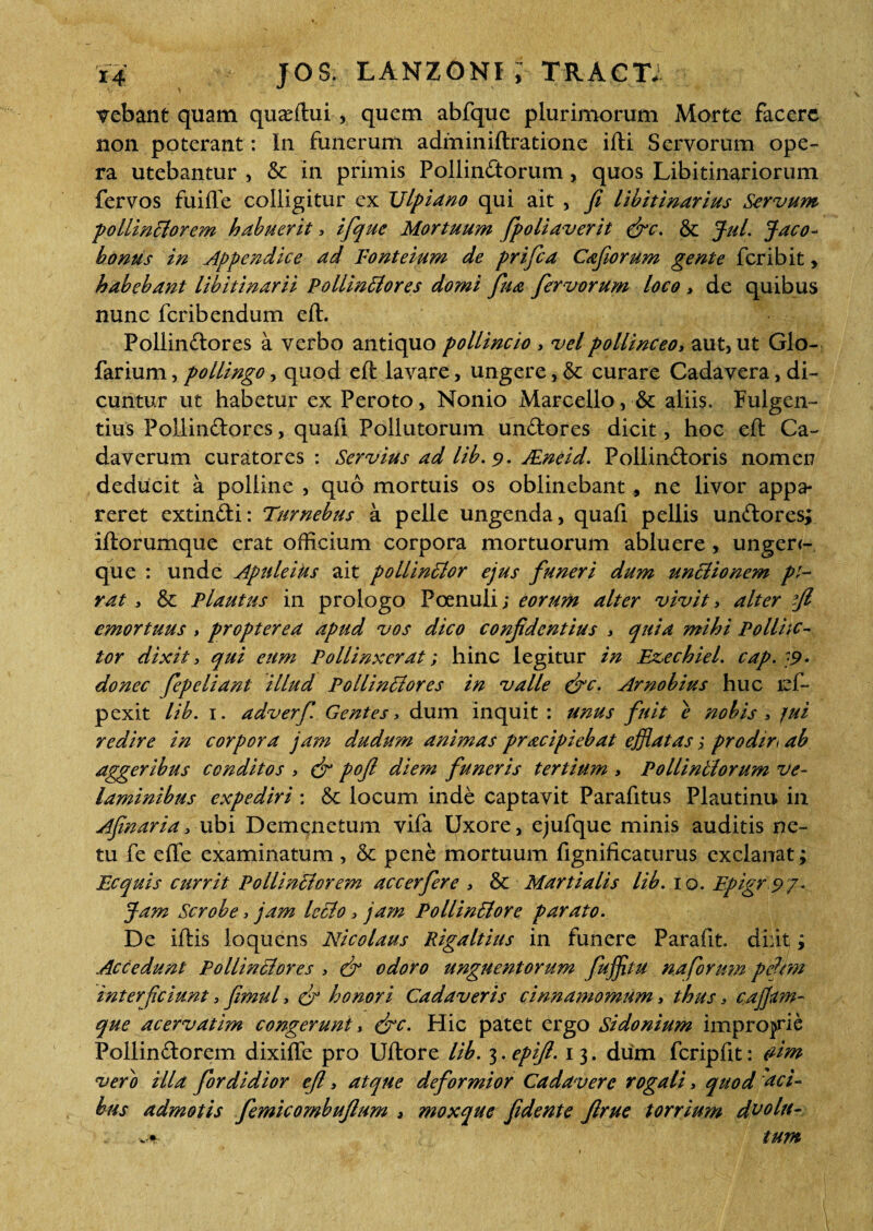 vebant quam quaffiui, quem abfque plurimorum Morte facere non poterant: In funerum adminiftratione ifti Servorum ope¬ ra utebantur , & in primis Pollinatorum, quos Libitinariorum fervos fuifTe colligitur ex Ulpiano qui ait , fi libitinarius Servum pollinSlorem habuerit * ifque Mortuum fpoliaverit &c. & Jul. Jaco- bonus in Appendice ad Eonteium de prifea Cafiorum gente fer ibit, habebant libitinarii PollinBores domi fu a fervorum loco > de quibus nunc feribendum eft. Pollinctores a verbo antiquo pollincto , velpollinceo, aut, ut Glo- farium, pollingo , quod eft lavare, ungere, & curare Cadavera, di¬ cuntur ut habetur ex Peroto, Nonio Marcello, & aliis. Fulgen¬ tius PollinCtores, quafi Pollutorum unCtores dicit, hoc eft Ca¬ daverum curatores : Servius ad lib. 9. JEneid. Pollindoris nomen deducit a polline , quo mortuis os oblinebant * ne livor appa¬ reret extinCti: Turnebus a pelle ungenda, quafi pellis unCtores; iftorumque erat officium corpora mortuorum abluere, ungerc- que : unde Apuleius ait pollinSlor ejus funeri dum unctionem pl- rat , & Plautus in prologo Poenuli; eorum alter vivit> alter fi emortuus , propter ea apud vos dico confidentius * quia mihi Po Unc¬ tor dixit, qui eum Pollinxerat; hinc legitur in Ezechiel. cap. '9- donec fepeliant illud Pollintlores in valle &c. Arnobius huc ief- pexit lib. 1. adverf Gentes, dum inquit : unus fuit e nobis > fui redire in corpora jam dudum animas pracipiebat efflatas; prodire ab aggeribus conditos > & pofi diem funeris tertium > Pollintlorum ve¬ laminibus expediri : &: locum inde captavit Parafitus Plautinu in Afinaria> ubi Demenetum vifa Uxore, ejufque minis auditis ne¬ tu fe e fle examinatum, & pene mortuum fignificaturus exclanat; Ecquis currit Pollinctorem accerfere * & Martialis lib. 10. Epigr.97. Jam Scrobe* jam Iccio* jam PoliinSlore parato. De iftis loquens Nicolaus Rigaltius in funere Parafit. diiit; Accedunt Pollinctores > & odoro unguentorum fuffitu na forum pefim interficiunt > fimul, cfi honori Cadaveris cinnamomum, thus, cajjam- que acervatim congerunt, efte. Hic patet ergo Sidonium improjrie PollinCtorem dixifle pro Uftore lib. 3.epifi. 13. dum fcripfit: eitn vero illa fordidior eft * atque deformior Cadavere rogali* quod aci- bns admotis femicombuftum > mox que fidente ftrue torrium d^o lu¬ tum vt-