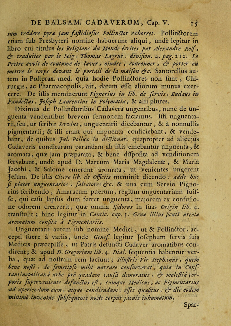 tum reddere pyra jam faflidiofius PollinHor exhorret. Pollinctorem etiam fub Presbyteri nomine habuerunt aliqui, unde legitur in libro cui titulus les Religlons du Monde ecrites par Alexandre Rojf> & traduites par le Seig, Thomas Lagrne, divifion. 4. pag. 212. Le Pretre avoit de coutume de laver, oindre , couronner , & porter ou mettre le corps devant le portali de la maifon &c. Santorellus au¬ tem in Poftprax. med. quia hodie Pollin&ores non funt , Chi¬ rurgis, ac Pharmacopolis, ait, datum efle aliorum munus exer¬ cere. De iftis meminerunt Pignorius in lih. de fervis 3 Budaus in Pande51 as, Jofeph Laurentius in Polymatia; & alii plures. Diximus de Pollinctoribus Cadavera ungentibus, nunc de un¬ guenta vendentibus brevem fermonem faciamus. Ifti unguenta¬ rii, feu, ut fcribit Servius, unguentarii dicebantur , & a nonnullis pigmentarii; & illi erant qui unguenta conficiebant, & vende¬ bant, de quibus Jul. Pollux in dillionar. quapropter ad alicujus Cadaveris condituram parandam ab iftis emebantur unguenta, & aromata, qux jam praeparata, & bene difpofita ad venditionem fervabant, unde apud D. Marcum Maria Magdalena? , & Maria Jacobi , & Salome emerunt aromata, ut venientes ungerent Jefum. De iftis Cicero lih. de ojficiis meminit dicendo : adde huc fi placet unguentarios , faltatores &c. & una cum Servio Pigno¬ rius feribendo , Amaracum puerum, regium unguentarium fuif- fe, qui cafu lapfus dum ferret unguenta, majorem ex confufio- ne odorem creaverit, qua? omnia Jfidorus in fuas Origin lib. 4. tranftulit ; hinc legitur in Cantic. cap. 5. Gena illius ficuti areola aromatum confit a a Pigmentariis. Unguentarii autem fub nomine Medici, ut & Pollindor, ac¬ cepti fuere a variis, unde Genefi legitur Jofephum fervis fuis Medicis pr^ccpifte , ut Patris defuntti Cadaver aromatibus con¬ dirent; & apud D. Gregorium lih. 4. Dial. fequentia habentur ver¬ ba , qua? ad noftram rem faciunt; lllufiris Vir Stephanus, quem bene nofli , de femetipfio mihi narrare confit e ver at 3 quia in Confi- tantinopolitand urbe pro quadam caufid demoratus , & molefiid cor¬ poris fiupervemente defunitus efi , cumque Medicus, ac Pigmentarius ad aperiendum eum, atque condiendum, e fiet quafitus, & die eodem minime inventus fuhfequente nolle corpus jacuit inhumatum* Spar-