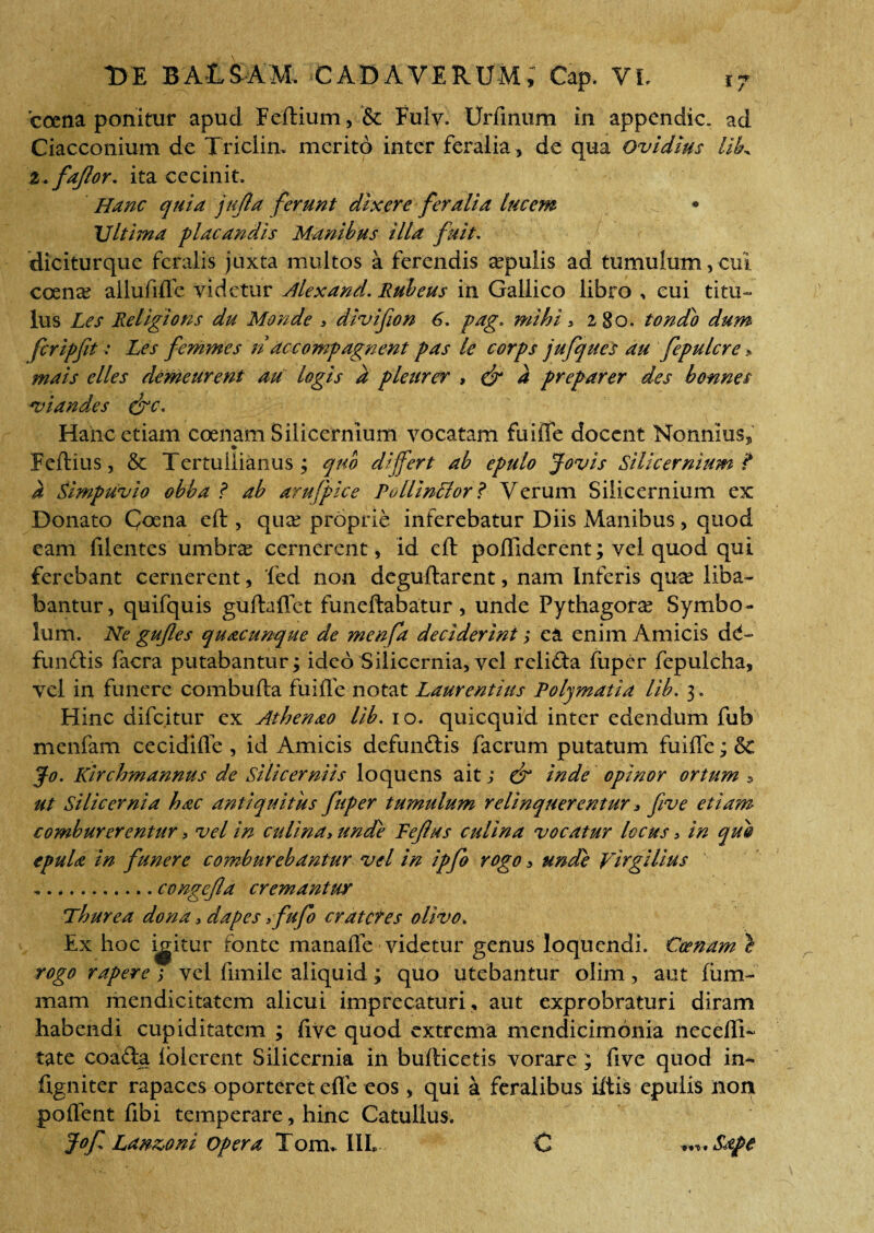 'ccena ponitur apud Feftium, & Fulv. Urfinum in appendic. ad Ciacconium de Triciin. merito inter feralia, de qua Ovidius UL i.faflor. ita cecinit. Hanc quia jujla ferunt dixere feralia lucem \u;, • Ultima placandis Manibus illa fuit. diciturque feralis juxta multos a ferendis epulis ad tumulum,cui coen^ allufilfe videtur Alex and. Rubeus in Gallico libro , eui titu- lus Les Religions du Monde 3 divifion 6. pag. mihi > 280. tondo dum fer ipfit > Les femmes n ac compugnent pas le corps jufques au fepulcre > mais elles demeurent au logis a pleurer > & a preparer des bonnes viand.es &c. Hanc etiam coenam Silicernium vocatam fuiiTe docent Nonnius, Feftius, & Tertullianus ; quo differt ab epulo Jovis Silicernium ? a Simpuvio obba ? ab arufpice PollinBor ? Verum Silicernium ex Donato Coena eft , qua? proprie inferebatur Diis Manibus, quod eam filentes umbrae cernerent, id eft poftiderent; vel quod qui ferebant cernerent, ‘fed non deguftarent, nam Inferis qua? liba¬ bantur, quifquis guftaflct funeftabatur, unde Pythagora? Symbo¬ lum. Ne gufles quacunque de menfa deciderint; ea enim Amicis def¬ fundis facra putabantur; ideo Silicernia,vel relida fuper fepulcha, vel in funere combufta fuifte notat Laurentius Polymatia lib. 3. Hinc difc.itur ex Athenao lib. 10. quicquid inter edendum fub menfam cecidifle , id Amicis defundis facrum putatum fuifte; & Jo. Kirchmannus de Silicerniis loquens ait; & inde opinor ortum 5 ut Silicernia hac antiquitus fuper tumulum relinquerentur ■> five etiam comburerentur, vel in culina, unde Fefus culina vocatur locus > in qui epula in funere comburebantur vel in ipfo rogo, unde Virgilius ,.congefa cremantur Thurea dona > dapes ffufo crateres olivo. Ex hoc igitur fonte manafte videtur genus loquendi. Coenam } rogo rapere ; vel fimile aliquid; quo utebantur olim, aut Ium- mam mendicitatem alicui imprecaturi, aut exprobraturi diram habendi cupiditatem ; live quod extrema mendicimonia necefti- tate coada iolerent Silicernia in bufticetis vorare ; five quod in- ftgniter rapaces oporteret efle eos, qui a feralibus iftis epulis non pollent fibi temperare, hinc Catullus. Jof Lan&oni opera Tom. III* C Sape