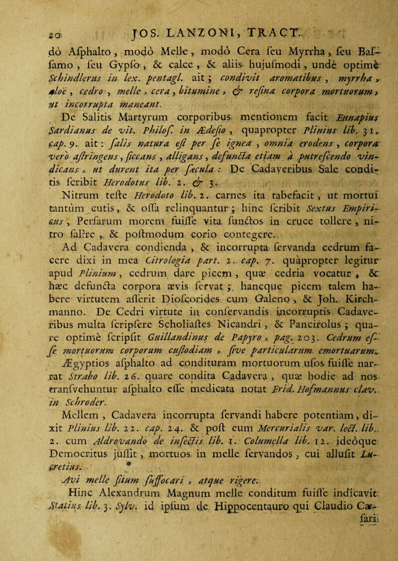 t do Afphalto, modo Melie , modo Cera feu Myrrha, feu BaE- famo , feu Gypfo , & calce , & aliis hujufmodi, unde optimi Schindlerus in Lex.. pentagl. ait ; condivit aromatibus , myrrha > aloe , cedro , meile > cera y bitumine > & rejina corpora mortuorum* ut incorrupta maneant De Salitis Martyrum corporibus mentionem facit Eunapius Sardianus de vit. Philof. in ALdefio , quapropter Plinius lib. 31» cap, 9. ait : falis natura efl per fe ignea , omnia erodens , corpora vero ajlr ingens, ficcans , alligans, de f unci a etiam d putrefeendo vin¬ dicansdurent ita per facula : De Cadaveribus Sale condi¬ tis feribit Herodotus lib. 2. & 3- Nitrum tefte Herodoto lib. 2. carnes ita tabefacit, ut mortui tantum cutis, & offa relinquantur; hinc feribit Sextus Empiri¬ cus , Perfarum morem fuifle vita funftos in cruce tollere , ni¬ tro fabre „ & poftmodum corio contegere. Ad Cadavera condienda , & incorrupta fervanda cedrum fa¬ cere dixi in mea Citrologia part. 2. cap. 7. quapropter legitur apud Plinium , cedrum dare picem , qua? cedria vocatur 9 & ha?c defun&a corpora a?vis fervat ; haneque picem talem ha¬ bere virtutem afferit Diofcorides cum Galeno , & Joh.. Kirch- manno. De Cedri virtute in confervandis incorruptis Cadave¬ ribus multa fcripfere Scholiaftes Nicandri, & Pancirolus ; qua¬ re optime fcripfit Guillandinus de Papyro > pag. 203. Cedrum ef fe mortuorum corporum cufiodiam , five particularum. emortuarum*. iEgyptios afphalto ad condituram mortuorum ufos fuifle nar¬ rat Strabo lib. 16. quare condita Cadavera , qua? hodie ad nos eraiffvehuntur afphalto effc medicata notat Er id. Hofmannus clav*. in Schroder. Mellem , Cadavera incorrupta fervandi habere potentiam, di¬ xit Plinius lib. 22. cap. 24. & pofl: eum Mercurialis var.. leti, lib, 2. cum Aldrovando de infeffis lib. 1. Columella lib. 12. ideoque Democritus juflitmortuos in meile fervandos, cui allufit Lu- fetius,a . : f- ,, ■. Avi meile ftum fujfocari , atque rigere Hinc Alexandrum Magnum meile conditum fuifle indicavit: Statius lib. 3. Sylv. id ipfum de Hippocentauro qui Claudio Car- farii
