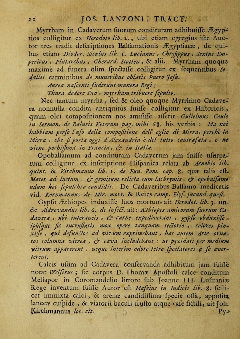 Myrrham in Cadaverum fuorum condituram adhibuiffe Aegyp¬ tios colligitur cx Herodoto lib. 2., ubi etiam egregius ille Auc¬ tor tres tradit deferiptiones Balfamationis Aigyptiacce , de qui¬ bus etiam Diodor. Siculus lib. 1. Lucianus > Chryfippus > Sextus Em- periens , Plutarchus , Gherard. Stotten , & alii. Myrrham quoque maxime ad funera olim fpectaffe colligitur ex fequentibus Se^ dullii carminibus de muneribus oblatis Puero Jefu. Aurea nafcenti fuderunt munera Regi; Thura dedere Deo , myrrham tribuere fepulto. Nec tantum myrrha, fed 6c oleo quoque Myrrhino Cadave¬ ra nonnulla condita antiquitus fuiffe colligitur ex Hiftoricis , quam olei compofitionem nos amifilTe afferit Gulielmus Coule in Sermon. de Balneis Veterum pag. mihi 6%. his verbis : Ma noi habbiam perfo bufo della compofitione dell’ oglio di Mirra, perche la Mirra , che f porta oggi d' Alexandri a e dei tutto contrafata > e ne vi en e pochijfima in Francia, & in Italia. Opobalfamum ad condituram Cadaverum jam fuiffe ufurpa- tum colligitur ex inferiptione Hifpanica relata ab Arnobio lib., quint. & Kirchmanno lib. 1. de Fun. Rom. cap. 8. qua; talis efL Mater ad lucium > & gemitum reliSla cum lachrymis > & opobalftme udum hoc fepulchro condidit. De Cadaveribus Balfamo medicatis vid. Kornmannus de Mir. mort. & Rei es camp. Elyf jucund. quafl. Gypfo Aethiopes induxiffe fuos mortuos ait Hcrodot. lib. 3. un¬ de Aldrovandus lib4 6. de infeci, ait: JEthiopes amicorum fuorum Ca¬ davera , ubi interaneis > & carne expediverant , gypfo obduxijfe , ipfifque fic incru(la,tis mox opere tanquam teUorio 7 colores pin- xijfe > qui defunclos ad vivum exprimebant 3 hac autem Arte orna¬ tos columna vitrea , d? cava includebant : ut pyxidati per medium vitrum apparerent > neque interim odore tetro fpeblatores # fe aver¬ terent. Calcis ufum ad Cadavera confervanda adhibitum jam fuiffe notat Welferus ; iic corpus D. Thoma; Apoftoli calce conditum Meliapor in Coromandclio littore fub Joanne III. Lufitania? Rege inventum fuiffe A utor eft Mafeius in Indicis lib. 8. fcili- cet immixta calci, &c arena; candidiffima fpecie offa, appofit^ lancea; cufpide , & viatorii baculi friifto atque vafe fidtili, ait Joh. Jiirchmannus loc. cit. Py-*