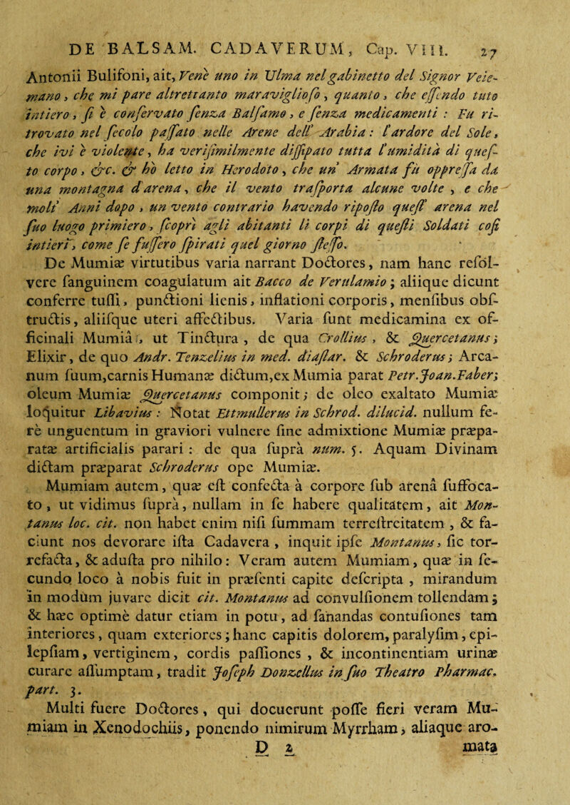 Antonii Bulifoni, ait, Ve ne uno in XJlma nel gabinctto dei Signor Veie- mano > che mi pare altretianto maravigliofo, quanto > che effi ndo tuto intiero 3 ft e confervato fenz,a Balfamo 3 e fenz,a medicamenti : Fu ri~ tr ovato nel fecolo p a fato nelle Arene de It -Arabia: tardore dei Sole t che ivi e violente, ha verijimilmente dijfipato tutta t umidita di quef to corpo y &c. & ho letto in Herodoto, che un Armata fit oppre fa da una montagna d' arena, che il vento trafporta alcune volte , e che molt Anni dopo 3 un vento contrario havendo ripojlo queft arena nel fuo luogo primiero, fcopn agli abitanti li corpi di quejli Soldati cofi intierTy come fe fu fero fp irati quel giorno Jlefo. De Mumia? virtutibus varia narrant Dodores, nam hanc refol- vere fanguinem coagulatum ait Bacco de Verulamio; aliique dicunt conferre tufli, pundioni lienis, inflationi corporis, menfibus obf~ trudis, aliifque uteri affedibus. Varia funt medicamina ex of- ficinali Mumia , ut Tindura , de qua Crollius , & guercetanus; Elixir, de quo Andr. Tenzelius in med. di a (lar, & Schroderm j Arca¬ num fuum,carnis Humana? didum,ex Mumia parat Fetr.Joan.Faber; oleum Mumia? Quercetanus componit > de oleo exaltato Mumia? loquitur Lib avius : Notat Et t mu Herus in Schrod. dilucid, nullum fe¬ re unguentum in graviori vulnere fine admixtione Mumia? praepa¬ rata? artificialis parari: de qua fupra num, 5. Aquam Divinam didam pra?parat Schroderus ope Mumia?. Mumiam autem, qua? eft confeda a corpore fub arena fuffoca- to , ut vidimus fupra, nullam in fe habere qualitatem, ait Mon¬ tanus loc, cit, non habet enim nifi fummam terreilreitatem , & fa¬ ciunt nos devorare ifta Cadavera , inquit ipfe Montanus 3 fic tor- refada, &adufta pro nihilo: Veram autem Mumiam, qua? in fe¬ cundo. loco a nobis fuit in pra?fenti capite defcripta , mirandum in modum juvare dicit cit. Montanus ad convulflonem tollendam ; & ha?c optime datur etiam in potu, ad fanandas contufiones tam interiores, quam exteriores; hanc capitis dolorem, paralyfim, epi- lepfiam, vertiginem, cordis pafliones , & incontinentiam urinae curare aflbmptam, tradit Jofiph Donz>cllus in fuo Theatro Pharmac. part. 3. Multi fuere Dodores, qui docuerunt poffe fieri veram Mu- miam in Xenodochiis, ponendo nimirum Myrrham > aliaque aro- D z_ mata