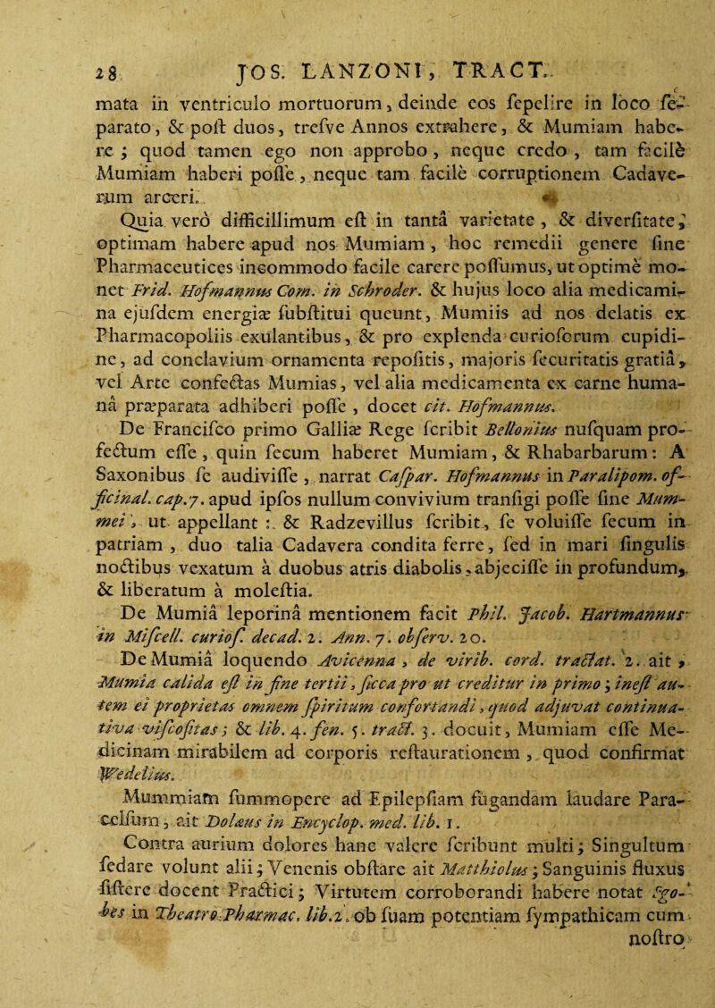 c mata in ventriculo mortuorum, deinde eos fepelire in loco fe— parato, & poft duos, trefve Annos extrahere, & Mumiam habe*- re; quod tamen ego non approbo, neque credo, tam facili Mumiam haberi poflc, neque tam facile corruptionem Cadave¬ rum arceri*. m Quia vero difficillimum elt in tanta varietate, & diverfitatei optimam habere apud nos Mumiam , hoc remedii genere fine Pharmaceutices incommodo facile carere polfumus, ut optime mo¬ net Frid. Hofmannus Com. in Schroder. & hujus loco alia medicami¬ na ejufdem energke fubftitui queunt, Mumiis ad nos delatis ex Pharmacopoliis exulantibus, & pro explenda curioforum cupidi¬ ne , ad conclavium ornamenta repofitis, majoris fecuritatis gratia * vel Arte confeftas Mumias, vel alia medicamenta ex carne huma¬ na praeparata adhiberi poffe , docet cit. Hofmannus. De Francifco primo Gallia? Rege feribit Beitomm nufquam pro— feftum efle, quin fecum haberet Mumiam, & Rhabarbarum: A Saxonibus fe audiviffe , narrat Cafpar. Hofmannus vn Paralipom.of- jicinal. capvy. apud ipfos nullum convivium tranfigi poffe fine Mum- mei ut appellant & Radzevillus feribit , fe voluiffe fecum in patriam , duo talia Cadavera condita ferre, fed in mari lingulis no&ibus vexatum a duobus atris diabolis >abjecilfe in profundum* & liberatum a moleftia. De Mumia leporina mentionem facit Phil. Jacob. Hartmannus in Mifcell. curiof. decad. 2. Ann, 7. oh fer v. 20. De Mumia loquendo Avicenna > de virib. cord. tralitat. '2. ait # Mumia calida ejl in fine tertii, fcca pro ut creditur in primo; inejl au~ tem ei proprietas omnem fpiritum confortandi > quod adjwvat continua- tiva vifcoftasj & lib. 4. fen. 5. traEl. 3. docuit, Mumiam elfe Me¬ dicinam mirabilem ad corporis reftaurationem , quod confirmat JWedetius, Mummiam fummopere ad Epilepfiam fugandam laudare Para- ■celfurn, ait Do laus in Encyclop. meal. Lib. l Contra aurium dolores hanc valere feribunt multi; Singultum fedare volunt alii; Venenis obftare ait Matthiolm; Sanguinis fluxus ftftere docent Pradlici; Virtutem corroborandi habere notat Ppod ■bes in Theatr&DhMmac, Ub.i.ob fuam potentiam fympathicam cum. noftro