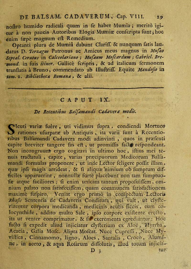 noftro hurnido radicali quam in fe habet Mumia; merito igi¬ tur a non paucia Autoribus Elogia Mumia? confcripta funt j hoe enim fiepe magnum efl Remedium. Optanti plura de Mumia dabunt ClarifT. & nunquam fatis lau¬ datus D. Terzagus Patronus ac Amicus meus magnus in Mufao Septal. Cerutus in Calceolariano ; Mufaum Mofcardum ; Gabriel. Bre- T5nond. in fuis itiner. Gallice feriptis , & ad italicum fermonem tranflatis a Bruno, commendato ab llluftriff. Equite Mandofio in Som. 1. Bibliotheca Romana > & alii. CAPUT IX ♦. De Recentibus Balfamandi Cadavera modis, SIcuti varia? fuere r uti vidimus fupra , condiendi Mortuos rationes ufurpata? ab Antiquis , ita varii fiint a Recentio- ribus Balfamandi Cadavera modi adinvinti , quos in pra?fenti capite breviter tangere fas eft , ut promiflis fad# refpondeant» Non incongruuim ergo cogitavi in ultimo hoc, iftius mei te¬ nuis tradatuli , capite, varias praecipuorum Medicorum Balfa¬ mandi formulas proponere , ut inde Ledor feligere poffit illam 3 qux ipfi magis arrideat, & fi aliqua?‘nimium ob fumptum dif¬ ficiles apparuerint, nonnulla? forte placebunt non tam iumptuo- fa? atque faciliores; fi enim unicam tantum propofuiffem, om¬ nium palato non fatisfeciffem, quam communem fatisfadionem maxime fufpiro, Veniat ergo primo in conipfeduimLedorLs Rhajis Sententia de Cadaveris Conditura , qui vult, ut clyfte- rizentur corpora medicanda, medicinis. acutis ficcis , cum co¬ locynthide, addito multo Sale, ipfo corpore exiifeute eredo 5 ita ut venter comprimatur, 6c fi0excrementa egrediantur: EIoc fado fi expedit aliud injiciatur clyfterium ex Aloe , 'Myrrha , Acacia, Galia -Mofc... Alipta Mofcat. Nuce Cupreili, fNuce My- f iftica , Cinnamomo, ligno, Aloes, Santalis , Croco , Alumi¬ ne 5 in aecto, & aqua Rofarum diflolutis, illud totum injicia-- D 3 ture