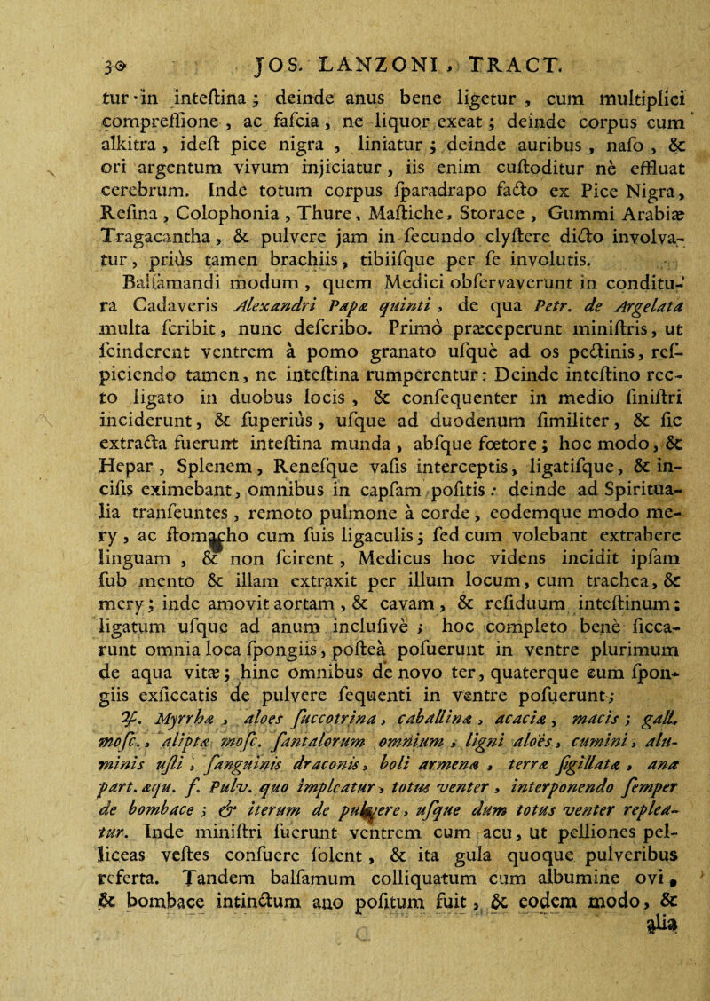 tur-in inteftina; deinde anus bene ligetur, cum multiplici comprefllone , ac fafcia, ne liquor exeat; deinde corpus cum alkitra , ideft pice nigra , liniatur ; deinde auribus , nafo , &c ori argentum vivum injiciatur , iis enim cuftoditur ne effluat cerebrum. Inde totum corpus iparadrapo fado ex Pice Nigra, Refina , Colophonia , Thure, Maftiche, Storace , Gummi Arabia? Tragacantha, & pulvere jam in fecundo clyftere dido involva¬ tur , prius tamen brachiis, tibiifque per fe involutis. Bahamandi modum , quem Medici obfervaverunt in conditu¬ ra Cadaveris Alexandri Papa quinti , de qua Petr. de Arge lata multa feribit, nunc deferibo. Primo praeceperunt miniftris, ut fcinderent ventrem a pomo granato ufque ad os pedinis, ref- piciendo tamen, ne inteftina rumperentur: Deinde inteftino rec¬ to ligato in duobus locis , & confequenter in medio finiftri inciderunt, & fuperius, ufque ad duodenum fimiliter, & fic extrada fuerunt inteftina munda , abfque foetore; hoc modo, & Hepar, Splenem, Renefque vafis interceptis, ligatifque, & in- cifis eximebant, omnibus in capfam pofitis .* deinde ad Spiritua¬ lia trahfeuntes , remoto pulmone a corde, eodemque modo me- ry 3 ac ftom^ho cum fuis ligaculis; fed cum volebant extrahere linguam , & non fcirent , Medicus hoc videns incidit ipfam fub mento & illam extraxit per illum locum, cum trachea, & mery; inde amovit aortam , & cavam, & refiduum inteftinum; ligatum ufque ad anum inclufive ; hoc completo bene ficca- runt omnia loca fpongiis, poftea pofuerunt in ventre plurimum de aqua vitas; hinc omnibus de novo ter, quaterque cum Ipon* giis exficcatis de pulvere fequenti in ventre pofuerunt; Myrrha * aloes fuccotrina > caballina > acacia , macis j galL mofe. 3 alipta mofe. fantalorum omriium y ligni aloes > cumini > alu¬ minis ujli i fanguinis draconis, boli arrnena > terra figi liat a > ana part.aqu. f Pulv. quo impicatur ■> totm venter» interponendo femper de bombace j ef iterum de putyere > ufque dum totus venter replea¬ tur. Inde miniftri fuerunt ventrem cum acu, ut pelliones pel¬ liceas veftes confuere fblent, & ita gula quoque pulveribus referta. Tandem balfamum colliquatum cum albumine ovi * & bombace intindum ano pofitum fuit > eodem modo, &