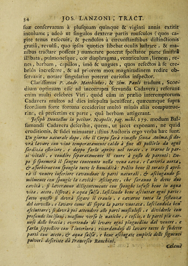 fux confervatum a plufquam quinque & viginti annis extitit incolume ; adeo ut fingulos dextera partis mufculos (quos ca¬ pite tenus exfecuit, & pendulos a circunftanftibus diftindtionis gratia 5 revulfi, quo ipfos quoties libebat oculis luftrare > & ma¬ nibus traftare poffent) numerare poterat fpe&ator parte fmiftra illibata, pulmonefque, cor diaphragma, ventriculum, lienem, re¬ nes , barbam, capillos, imo & ungues, quos refe&os a fe cre¬ brius increfcere , &: ad priorem mox magnitudinem redire ob- fervavit, notare lingulatim poterat curiofus infpector. Claridimus P. Andr. Matthiolus> & Sim. Pauli tradunt, Scor- dium optimum eflfe ad incorrupta fervanda Cadavera; referunt enim multi celebres Viri / quod cum in'praelio interemptorum Cadavera multos ad dies infepulta jacuiffent, quacumque fupra fcorJium forte fortuna ceciderint multo minus aliis computrue¬ rint, ea prefertim ex parte , qua herbam attigerant. Jofeph Donzellus in petitor. Ne ap olit. pag. mihi. 2 79. modum Bal- famandi Cadavera delcribit, quem, ut jacet exponam, ne quid eruditionis, &: fidei minuatur ,* iftius Au&oris ergo verba hxc funt.’ Un gi orno naturale dopo, che il Corpo fard rimafio fenza Anima, fi do- vrd lavare con vino temperat ament e caldo a fine di pollirlo da ogni fordizia efleriore , e doppo farto aprire nel torace * e trarne le par¬ ti vitali, e condire feparata?nente H cuore a gufio de parenti: Do- po fi fpremera il fangue conte nuto ne lia vena cava, e [arteria aorta, & affor bime con fpongia tutte le humidita: Polito bene il torace fi apri- rd il ventre inferiore cavandone le parti naturali, & afciugando fi¬ mi Ime nt e con fpongte la cavit a: Afciugate, che far anno le dette duc cavit a , fi laver anno diligentem ente con fponghe infufe bene in aqua 'vita, aceto , lijfivd > 0 aqua ptlfa, lafciando bene afciuttar ogni parte : fatto que fio fi dovra fegare 11 cranio > e cavarne tutta la fojlanza dei cervello e lavare come di fiopra la parte vuotdta, lafclandola ben afciuttar e; fi dovra poi attendere alie parti mufiulofe , e divi der le con profande i nc i fio ni 3 maffime verfo le natiche > e cofcie> e le parti ptu car- nofe delle braciay evertendo di levare ogni pinguedine dal ventre, e farla Jeppellire con [Interiora y rlcordandofi di lavare tutte le fudette parti con aceto, & aqua falfa , e bene afciugate empirle detle feguenti potveri defcrhte dd Fr ance fio Ttanchinh ' 4 , I 1. \ .. &djtnH
