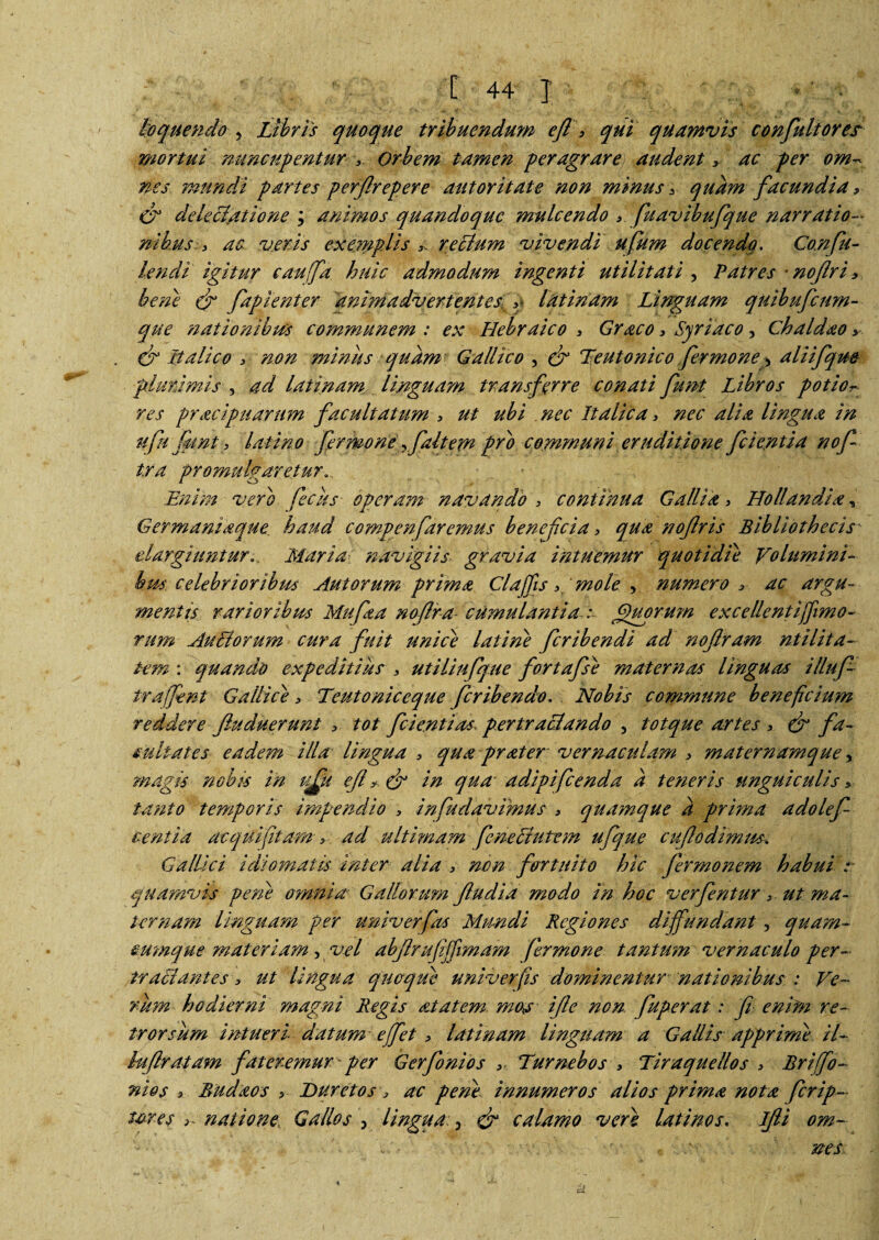 loquendo 5 Libris quoque tribuendum efl 3 qui quamvis confultorer mortui nuncupentur 3. Orbem tamen peragrare audent 3 ac per om¬ nes mundi partes perfirepere aut ori tat e non minus * quam facundia3 & delectatione ; animos quandoque mule endo 3 fuavibufque narratio¬ nibusac veris exanptis * retium vivendi ufum docendo. Confu- lendi igitur caufa huic admodum ingenti utilitati , Patres * nojlri3. bene & faplenter animadvertentes q latinam Linguam quibufeum- que nationibus communem : ex Hebraico 3 Graco 3 Syriaco, Chaldao 3 CE Italico > non miniis quam Gallico , & Teutonico fer mone 5 atiifqm plurimis , ad latinam, linguam transferre conati fmt Libros potiot- res pracipuarum facultatum , ut ubi nec Italica > nec alia lingua in ufn fmnt 3 latino fermoney faltem pro communi eruditione fcientia nof tra promulgaretur Enim vero feclis operam navando > continua Gallia > Holiandia, Germaniaque haud compenfaremus benefeia 3 qua nofris Bibliothecis elargiunturMaria navigiis gravia intuemur quotidie Volumini¬ bus celebrioribus Aut orum prima Claffis 3‘moley numero 3 ac argu¬ mentis rarioribus Mufaa nofira cumulantia : Quorum excellentiffimo- rum Au SI orum cura fuit unice lati ne feribendi ad nofram ntitita- tem : quando expeditius 3 utitiufque fortafse maternas linguas illufi traffent Gallicae 3 Teutoniceque feribendo. Nobis commune benefeium reddere Jluduerunt 3. tot fcientias pertractando , totque artes 3 & fa¬ cultates eadem illa lingua 3 qua prater vernaculam 3 maternamque y magis nobis in qfu e fl 3 & in qua adipifeenda a teneris unguiculis 3 tanto temporis impendio 3 infudavimus 3 quamque a prima a dolef- centia ac qui fit am > ad ultimam feneStutem ufque cujlodimm. Gallici Idiornatu inter alia 3 non fortuito hic fermonem habui r quamvis pene omnia Gallorum Jludia modo in hoc verfentur 3 ut ma¬ ternam linguam per univerfas Mundi Regiones diffundant , quam- cumque materiam ,vel abjlrufijfimam fer mone tantum vernaculo per¬ tractantes 3 ut lingua quoque univerfis dominentur nationibus : Ve¬ rum hodierni magni Regis at at em moa ifie non fuperat: fi enim re¬ trorsum intueri datum effet 3 latinam linguam a Gallis apprime il~ htfiratam fateremur 'per Gerfonios 3. Turnebos 3 Tiraquellos 3 Briffo- nios 3 Budaos 3 JDuretos 3 ac pene innumeros alios prima nota ferip- ures 3~ natione; Gallos y lingua > & calamo vere lati nos. Ifti om~ - ■ ■' c ne s A