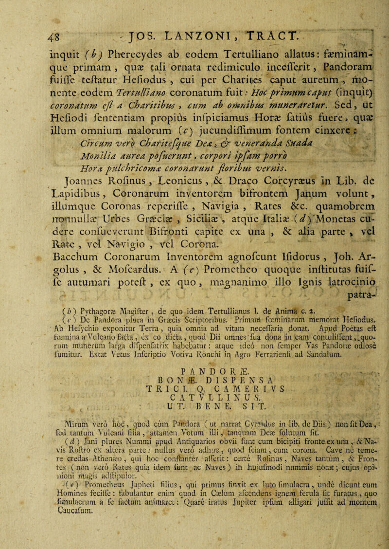 ■V- inquit (b) Pherecydes ab eodem Tertulliano allatus: fseminam* que primam , qua? tali ornata redimiculo inceflerit, Pandoram fuilTe teftatur Hefiodus , cui per Charites caput aureum , mo¬ nente eodem Tertulliano coronatum fuit: Hoc primum caput (inquit) coronatum ejl a Charitibus , cum ab omnibus muneraretur. Sed, ut Hefiodi fententiam propius infpiciamus Hora? fatius fuere, qua? illum omnium malorum (c) jucundiffimum fontem cinxere ; Circum vero Cbaritefque Bea, & veneranda Suada Monilia atirea pofueruni, corpori ipfam porro Hora pulchricoma coro?iarunt floribus vernis. Joannes Rofmus , Leonicus, & Draco Corcyra?us in Lib. de Lapidibus, Coronarum inventorem bifrontem Janum volunt, iliumque Coronas reperifle , Navigia , Rates &c. quamobrem nonnulla? Urbes Grxcix , Sicilice , atque Italia? (d) 'Monetas cu¬ dere coiifueveruiit Bifronti capite ex una , &: alia parte , vel Rate , vel Navigio , vel Corona. Bacchum Coronarum Inventorem agnofcunt Ifidorus , Joh. Ar- golus , & Mofcardus. A (e) Prometheo quoque inftitutas fuif- fe autumari poteft , ex quo, magnanimo illo Ignis latrocinio T . ’v --L . ' > > - * patra-' (d) Pythagorae Magifter , de quo idem Tertullianus 1. de Anima c.1. (O De Pandora plura in Graecis Scriptoribus. Primam feminarum memorat Hefiodus. Ab Hefychio exponitur Terra, quia omnia ad vitam neceffaria donat. Apud Poetas eft femina a Vulcano facta, ex eo dicta, quod Dii omnes Tua dona in eam contulilfent, .quo¬ rum numerum larga difpenfatrix habebatur: atque ideo non femper Vas Pandorie odiose fumitur. Extat Vetus Infcriptio Votiva Ronchi in Agro Ferrarienli ad Sandalum. P A N D O R TE. ■ BONiE. DISPENSA TRICI. Q, CAMERIVS CATVLLINU S. UT. BENE. SIT. Miram vero hoc, quod cum Pandora (ut narrat Gyrat dus in lib. de Diis) non fit Dea, fed tantum Vulcani filia, attamen Votum illi, tanquam Deas folutum fit. (d) Jani plures Nummi apud Antiquarios obvii funt cum bicipiti fronte ex una, & Na¬ vis Roftro ex altera parte: nullus vero adhuc,., quod fciam, cum corona. Cave ne teme¬ re credas Athenaeo , qui hoc conftanter alferit: certe Rolinus, Naves tantum, & Fron¬ tes (non vero Rates quia idem funt ac Naves) iii Jhujufmodi nummis notat; cujus opi¬ nioni magis adftipulor. ' ' -(e) Prometheus Japheti filius, qui primus finxit ex luto fimulacra, unde dicunt eum Homines fecilfe : fabulantur enim quod in Caelum afcendens ignem ferula fit furatus, quo fimulacrum a fe factum animaret: Quare iratus Jupiter ipfum alligari juffit ad montem Caucafum.