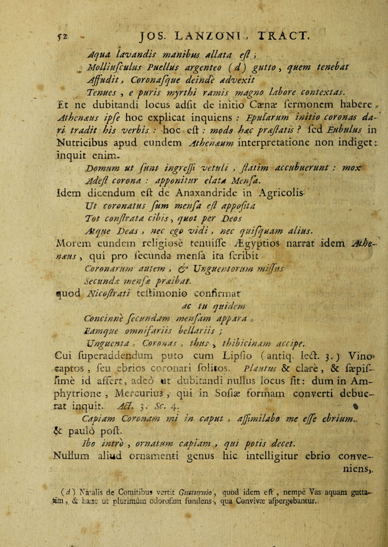 > i \ Aqua lavandis manibus allata efl; Molliujculus Puellus argenteo (d) gutto, quem tenebat Affudit Coronafque deinde advexit Tenues , e puris myrthi ramis magno labore contextas. Et ne dubitandi locus adiit de initio Caena? Termonem habere ^ Athcnaus ipfe hoc explicat inquiens : Eptdarum initio coronas da¬ ri tradit his verbis : hoc eft : modo hac prajlatis ? Ted Eubulus in Nutricibus apud eundem Athenaum interpretatione non indiget: inquit enim* Domum ut funt ingrejji vetuli , fatim accubuerunt : mox Adejl corona : apponitur elata Menfa. Idem dicendum cft de Anaxandride in Agricolis Ut coronatus fum menfa ejl appofita Tot confrata cibis, quot per Deos Atque Deas > nec ego vidi, nec quifjuam alius. Morem eundem religiose tenuiffe fEgyptios narrat idem Athe- naus , qui pro fecunda merda ita feribit Coronarum autem , eff Unguentorum mijfus Secunda wenjk praibat. quod Nicoffrati teftimonio confirmat ac tu quidem Concinne fecundam menfam appara > Eamque omnifariis bellariis ; Unguenta » Coronas , thus > thibicinam accipe. Cui fuperaddendum puto cum Lipfio (antiq. ledt. 3..) Vino* captos , feu ebrios coronari folitos. Plautus & clare, & fepif- fime id affert ? adeo ut dubitandi nullus locus fit: dum in- Am- phytrione-, Mercurius , qui in Sofia? formam converti debue¬ rat inquit. Aci, 3. Sc. 4. ~ % Capiam Coronam mi in caput > affimilabo me ejfe ebrium... §c paulo pofi:, ibo intro- , ornatum capiam , qui potis decet: Nullum aliud ornamenti genus hic intelligitur ebrio conve¬ niens^ (d) Natalis de Comitibus vertit Gutiuxnio, quod idem eft', nempe Vas aquam gutta- Min-j. & liaitc ut plurimum odorofam fundens-, qua Conviva; afpergebantur..-