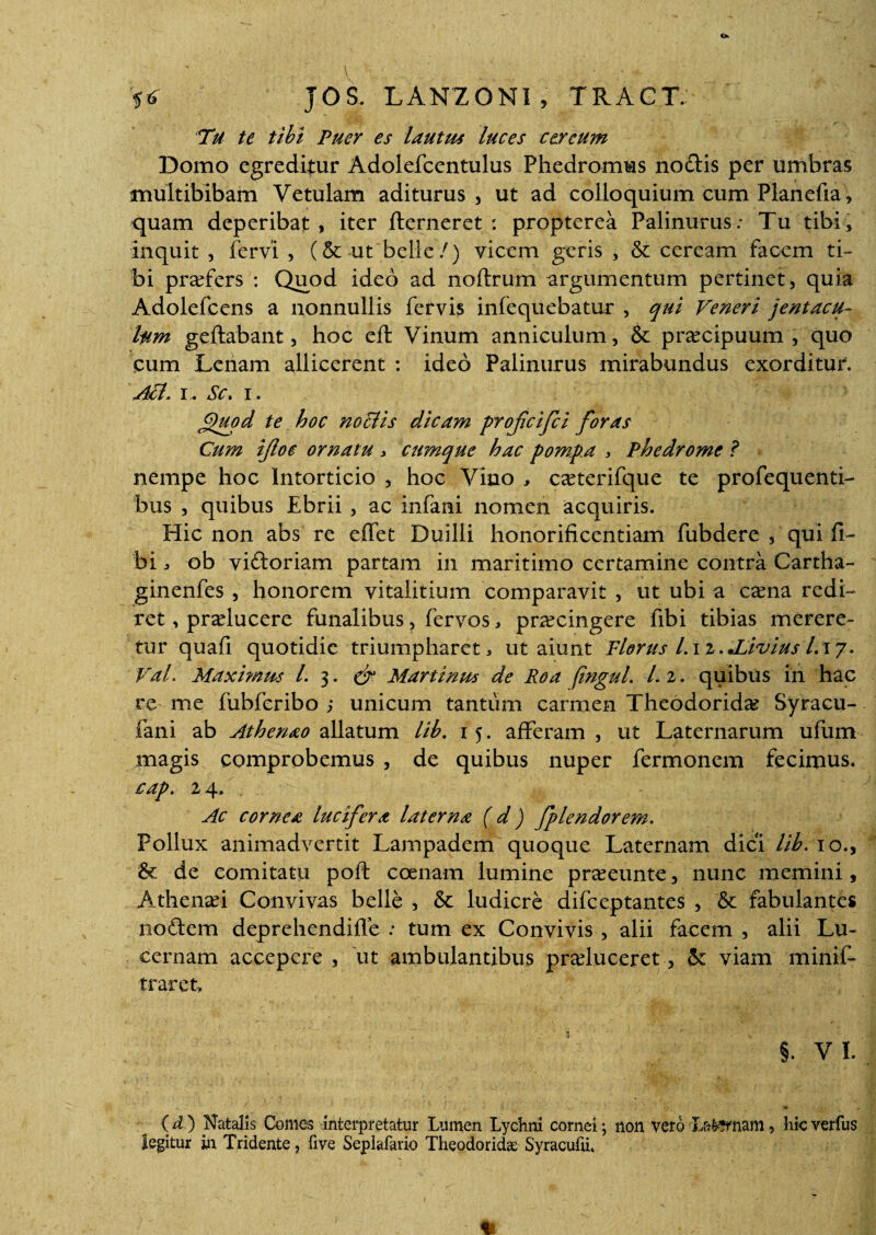 V • - • ' ■■ V* JOS. LAN20NI , TRAGT. Tu te tibi Puer es lautus luces cereum Domo egreditur Adolefcentulus Fhedromus noctis per umbras multibibam Vetulam aditurus, ut ad colloquium cum Planefia, quam deperibat, iter flerneret : propterea Palinurus: Tu tibi, inquit , fervi , (& ut belle/) vicem geris , & ceream facem ti¬ bi praders : Quod ideo ad noftrum argumentum pertinet, quia Adolefcens a nonnullis fervis infequebatur , qui Veneri jentacu¬ lum geftabant, hoc eft Vinum anniculum, & praecipuum , quo cum Lenam allicerent : ideo Palinurus mirabundus exorditur. Aci. i. Sc. i. jjjuod te hoc noclis dicam profeifei foras Cum ifloe ornatu , cumque hac pompa , Ph e drome ? nempe hoc Intorticio , hoc Vino , oeterifque te profequenti- bus , quibus Ebrii , ac infani nomen acquiris. Hic non abs re effet Duilli honorificentiam fubdere , qui fi- bi , ob vidoriam partam in maritimo certamine contra Cartha- ginenfes , honorem vitalitium comparavit , ut ubi a caena redi- ret, praelucere funalibus, fervos, praecingere fibi tibias merere¬ tur quafi quotidie triumpharet, ut aiunt Florus l.\z.Xivius /.17. Val. Maximus l. 3. & Martinus de Roa fingul. L 2. quibus in hac re me fubferibo unicum tantum carmen Theodorida? Syracu- fani ab Athenao allatum lib. 15. afferam , ut Laternarum ufum magis comprobemus , de quibus nuper fermonem fecimus. £'ap. 2 q. Ac cornea lucifera laterna ( d) fplendorem. Pollux animadvertit Lampadem quoque Laternam dici lib. 10., de comitatu poft coenam lumine praeeunte, nunc memini, Athenaei Convivas belle , 5c ludicre difeeptantes , fabulantes nodem deprehendifle : tum ex Convivis , alii facem , alii Lu¬ cernam accepere , 'ut ambulantibus praeluceret, <k viam minif- trarct, §. VI. (d) Natalis Comes interpretatur Lumen Lychni cornei; non vero Laenam, hicverfus legitur in Tridente, five Seplafario Theodoridas Syracufu.