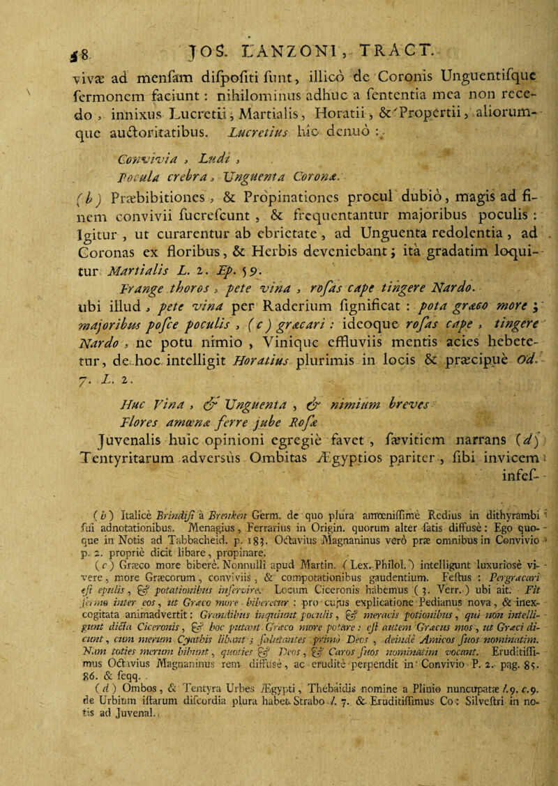 £8, ' TOS. EANZONI „ TRACT. vivar ad men&n difpofiti funt, illico de Coronis Unguentifque fermoncm faciant: nihilominus adhuc a fcntentia mea non rece¬ do , innixus Lucretii; Martialis, Horatii , Propertii, aliorum- que auftorkatibus. Lucretius hio denud :: Convivia > Ludi , Focula crebra, Unguenta Corona, ( b ) Pnebibitiones& Propinationes procul dubio, magis ad fi¬ nem convivii fucrefcunt , & frequentantur majoribus poculis : Igitur , ut curarentur ab ebrietate , ad Unguenta redolentia , ad Coronas ex floribus, & Herbis deveniebant; ita gradatim loqui¬ tur Martialis L. 2. Fp. 59. Frange thoros pete vina 3 rofas cape tingere Nardo. ubi illud, pete vina per Raderium flgnificat : pota graco more $ majoribus pofce poculis > (c) gracari : ideoque rofas cape > tingere Nardo ■:> ne potu nimio , Vinique effluviis mentis acies hebete¬ tur, de hoc intelligit Horatius plurimis in locis & pnecigue ode 7. X. 2. Huc Vina > & Unguenta , & nimium breves Flores amoena ferre jube Rcfa Juvenalis huic opinioni egregie favet , famtiem narrans (d) Tentyritarum adversus Ombitas Agyptios pariter , fibi invicem ^ infefl - (b) Italice Brindifi a Brenken Germ. de quo plura airrocniffime Redius in dithyrambi ■’ fui adnotationibus. Menagius, Ferrarius in Origin. quorum alter fatis diffuse: Ego quo- - que in Notis ad Tabbacheid. p. ig}. Octavius Magnaninus vero pne omnibus in Convivio * p. 2. proprie dicit libare, propinare. (c) Graeco more bibere. Nonnulli apud Martin. ( Lex. Philol.) intelligunt luxuriose vi- - vere, more Graecorum, conviviis, & compotationibus gaudentium. Feftus.: Pergracari ejt epulis, potationibus infervinx Locum Ciceronis habemus (3. Verr. ) ubi ait: Fit ferme inter eos, ut Graco more biberetur : pro cujus explicatione Pedianus nova, & inex¬ cogitata animadvertit: Grandibus inquiunt poculis, £5? meracis potionibus, qui non intelli- - gunt ditia Ciceronis , & hoc putant - Graco more potare : eji autem Gracus mos , ut Graci di¬ cunt , cum merum Cyathis libant 'i falictautes primo Deos , deinde Amicos fuos nominatim, Nam toties merum bibunt, quoties £cf Deos , gif Caros fuos nominatim vocant. Eruditidi- mus Odtavius Magnanimis reni diffuse , ac erudite perpendit inConvivio P. 2. pag. 85. 86. & feqq. . ( d ) Ombos, & Tentyra Urbes TEgypti, Thebaidis nomine a Plinio nuncupatae/.9. c. 9. de Urbium iftarum difeordia plura habet. Strabo /. 7. &. Eruditiffimus Co: Silveftri in no¬ tis ad juvenali