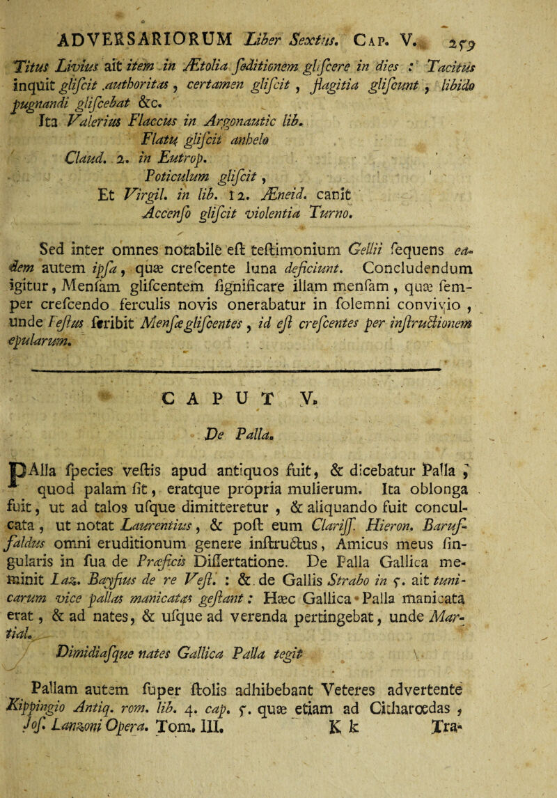 Titus Livius ait item in JEtolia feditionem inquit glifcit .authoritas , certamen glifcit , pugnandi glificebat &c. ^ Ita Valerius Flaccus in Argpnautic lib, Flatu glifcit anheh Claud.. 2. Eutrop. Poticulum glifcit, Et VirgiL in lih. 12. JEneid. canit Accenfo glifcit violentia Turno. S ■ ' • ’ Sed inter omnes notabile eft teftimonium Gellii fequens dem autem ipfia, qu^e crefcente luna deficiunt. Concludendum igitur, Menfam glifcentem fignificare illam menfam , qua? fem- per crefcendo ferculis novis onerabatur in folemni convivio , unde Ffilus fcribit Menfieglifcentes , id efi cr e ferites per infiruBionem epularum. C A P U T y. De Palla,, pAlla fpecies veftis apud antiquos fuit, & dicebatur Palla , quod palam fit, eratque propria mulierum. Ita oblonga fuit, ut ad talos ufque dimitteretur , & aliquando fuit concul¬ cata , ut notat Laurentius, & poft: eum Clarijf. Hieron. Barufi* faldus omni eruditionum genere inftru&us, Amicus meus lin¬ gularis in fua de Proficis Difiertatione. De Palla Gallica me¬ minit Ld&. Bayfius de re Veji. : & de Gallis Strabo in f. ait tuni¬ carum vice pallas manicatas gefiant: Haec Gallica Palla manicata erat, & ad nates, & ufque ad verenda pertingebat, unde Mar- tiaL Dimidiafque nates Gallica Palla tegit \ j. r * Pallam autem fu per ftolis adhibebant Veteres advertente Kippingio Antiq. rem. lib. 4. cap. f. quae etiam ad Cicliaroedas , Jof. Lanioni Opera. Tom. 111, Kk Xra« V A ghficere in dies : Tacitus fiagitia glificunt , libido