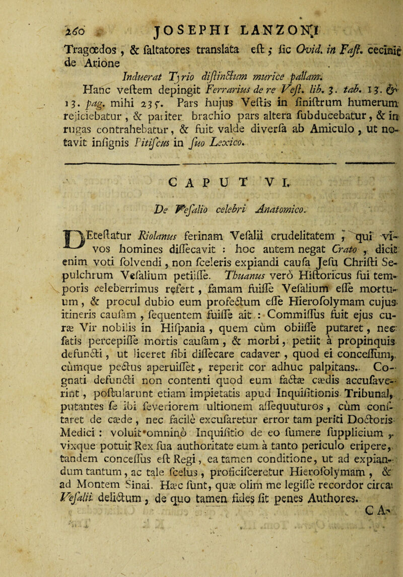 Tragoedos , & faltatores translata eft ,* fic Quid. in Fajt. cecinit de Arione Induerat T\rio diJUnEfum murice fallam. Hanc veftetn depingit Ferrarius de 're Veji. lib. 3. tab. i j. & fag. mihi 23 f. Pars hujus Vellis in finiftrum humerum rejiciebatur , & pariter brachio pars altera fubducebatur, & in rugas contrahebatur, & fuit valde diverfa ab Amiculo , ut no¬ tavit infignis Pitifcus in fuo Lexico. CAPUT V L De Wefalio celebri Anatomico. 1T\Eteftatur Riolanus ferinam Vefalii crudelitatem ] iqut ~vi~ vos homines dillecavit : hoc autem negat Crato f dicit enim voti folvendi , non fceleris expiandi caufa Jefu Chrifti Se- pulchrum Vefalium petiifle. Thuanus vero Hiftoricus fui tem¬ poris celeberrimus refert, famam fuifie Vefalium efle mortua mn ? & procul dubio eum profedum efle Hierofolymam cujus- itineris caufam , fequentem fuifle ait : Commiflus fuit ejus cu- ra2 Vir nobilis in Hifpania , quem cum obiifle putaret, ne$: fatis percepiOe mortis caufam, & morbi, petiit a propinquis defundi, ut liceret fibi diflecare cadaver , quod ei concefliim,, cumque pcdus aperuiflet, repetit cor adhuc palpitans- Co¬ gnati defundi non contenti quod eum fadas credis accufave- rint, poftularunt edam impietatis apud Inquifltionis Tribunal, putantes £b ibi feveriorem ultionem ailequuturos , cum conf- taret de csede , nec facile excufaretur error tam periti Dodoris Medici : voluit*omnino Inquifitio de eo fumere fupplieium r vixque potuit Rex fua authoritate eum a tanto periculo eripere, tandem conceflus eft Regi, ea tamen conditione, ut ad expian¬ dum tantum, ac tale fcelus , proiicifceretur Hierofolymam , & ad Montem SinaL Ifec funt, quae olim me legifle recordor circa* Vefalii delidum, de quo tamen feles fit penes Authores.