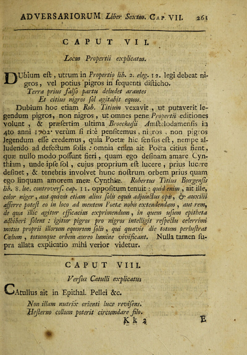 CAPUT VII. » if' *fv % £* ’ V ' . ^ ' t v JLocm Propertii explicatus. _ * • DUbium eft , utrum in Propertio lib. 2. eleg. 12. legi debeat ni¬ gros , vel potius 'pigros in fequenti difticho. Terra prius fialfio partu deludet arantes Et citius nigros fol agitabit equos. Dubium hoc etiam Rob. Titium vexavit , ut putaverit le¬ gendum pigros, non nigros , ut omnes pene Propertii editiones volunt , & prasfertim ultima Broeckufii ^mftelodamenlis in 4to anni iyb2% verum fi rite penfitemus , nigros , non pigros legendum efle credemus, quia Poeta? hic fenfuseft, nempe al¬ ludendo ad defectum folis : omnia enim ait Poeta citius fient, quae nullo modo pofTunt fieri, quam ego definam amare Cyn¬ thiam , unde ipfe fol , cujus proprium .eft lucere , prius lucere definet, & tenebris involvet hunc noftrum orbem prius quam ego linquam amorem meas Cynthke. Robertus Titius Burgenfis lib. 8. loc. controverfi cap. 11. oppofitum tenuit ; quid enim , ait ille, color niger, aut quivis etiam alius folis equis adjunBus opi?, & auxilii afferre potejl eo in loco ad mentem Puetre nobis extendendam , aut rem, de qua illic agitur efficacius exprimendum, in quem ufum epitheta adhiberi folent : igitur pigros pro nigros intelligit refpeBu celerrimi motus proprii illorum equorum folis, qui quavis die totum perluftrat Coelum , totumque orbem aureo lumine vivificant. Nulla tamen fu- pra allata explicatio mihi verior videtur. CAPUT VIII. Verfus Catulli explicatus CAtullus ait in Epithal. Pellei &c. / Non illam nutrix orienti luce revifensi Mejlerno collum poterit circumdare filo. K % i £