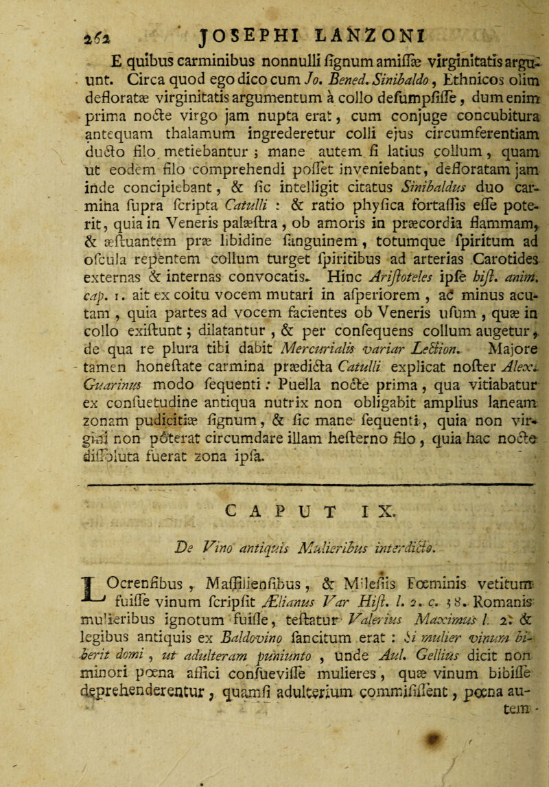 E quibus carminibus nonnulli fignum amiffie virginitatis argtt . unt. Circa quod ego dico cum Jo. Bened.Sinibaldo, Ethnicos olim defloratae virginitatis argumentum a collo defumpfifle, dum enim prima no£te virgo jam nupta erat, cum conjuge concubitura antequam thalamum ingrederetur colli ejus circumferentiam du6io filo metiebantur ; mane autem fi latius collum, quam ut eodem filo comprehendi pofiet inveniebant, defloratam jam iride concipiebant, & fic intelligit citatus Smibaldus duo car¬ mina fupra fcripta Catulli : & ratio phyfica fortaffis efle pote¬ rit, quia in Veneris pateftra , ob amoris in praecordia flammam, & seftuantem prae libidine fanguinem, totumque fpiritum ad ofcbla repentem collum turget fpiritibus ad arterias Carotides externas & internas convocatis^ Hinc Arijloteles ipfe hiji. anitri. cap. i. ait ex coitu vocem mutari in afperiorem , aC minus acu¬ tam , quia partes ad vocem facientes ob Veneris ufum , quae in collo exiftunt; dilatantur , & per confequens collum augetur, de qua re plura tibi dabit Mercurialis variar LeSiion. Majore - tamen honeftate carmina praedi&a Catulli explicat nofter Alexi. Guarinm modo fequenti: Puella nodfce prima, qua vitiabatur ex confuetudine antiqua nutrix non obligabit amplius laneam zonam pudicitiae fignum, & fic mane fequenti , quia non vir* gitli non p6terat circumdare illam hefterno filo , quia hac nodle difihiuta fuerat zona ipfa. CAPUT I y De Vino antiquis Mulieribus interdicto. T Ocrenfibus , Maffilienfibus, & Mllefiis Foeminis vetitum fuifie vinum fcripfit JElianus Var Hift. /. a. c. $8. Romanis mulieribus ignotum fuifie, teftatur Valerius Maximus i 2: & legibus antiquis ex Baldovino fancitum erat : ii mulier vinum bi~ ierit domi, ut adulteram puniunto , unde AuL Gellius dicit non minori poena affici confuevifie mulieres, quae vinum bibifle deprehenderentur, quamfi adulterffim comnfififient, poena au- ’ - ' i ~X  tem