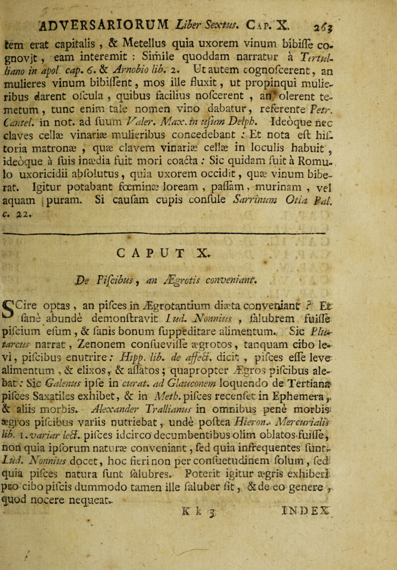 lem erat capitalis , & Metellus quia uxorem vinum bibifle co- gnovjt , eam interemit : Simile quoddam narratur a Tertul¬ liano in apol cap* 6. & Arnobio lib. 2. Ut autem cognofcerent, an mulieres vinum bibiUent 5 mos ille fluxit, ut propinqui mulie¬ ribus darent ofcuia , quibus facilius nofcerent , anv olerent te¬ metum , tunc enim tale nomen vino dabatur, referente Petr, Cantet, in not. ad fu u ni Valer. Max.in ujum Delpb. Ideoque nec claves cellae vinariae mulieribus concedebant ; Et nota eft hili toria matronae , quae elavem vinarias cellas in loculis habuit 5 ideoque a fuis inaedia fuit mori coacta : Sic quidam fuit a Romu¬ lo uxoricidii abfoLutus, quia uxorem occidit, quae vinum bibe- rat. Igitur potabant fceminze loream , pafiam, murinam , vel aquam . puram. Si caufam cupis confule Sarrinum Otia Pal c. 22. CAPUT X* De P i [cibus , an JEgrotis conveniant. C/Cire optas, an pifces in /Egrotantium dia?ta conveniant ? Et ^ fani abunde demonftravit Lud. Nonnius } lalubrem fuifle pifeium eilim , & fanis bonum fuppeditare alimentum. Sic Etu*- tarcus narrat, Zenonem confuevifle aegrotos, tanquam cibo le- vi, pifeibus enutrire: Hipp. lib. de affeci, dicit , pifces efle leve^ alimentum , & elixos, & allatos; quapropter JEgros pifeibus ale¬ bat; Sic Galenus ipfe in curat, ad Glauconem loquendo de Tertiana pifces Saxatiles exhibet, & in Metb.pifces recenfet in Ephemera?» & aliis morbis. - Alexander Trallianus in omnibus pene morbis»* aegros pifeibus variis nutriebat, unde poftea Hieron* Mercurialis lib. 1 .variar leB. pifces idcirco decumbentibus olim oblatos fuifie, nori quia ipforum naturae conveniant, fed quia infrequentes funtv Lud. Nonnius docet , hoc fieri non per confuetudinem folum, fed- quia pifces natura funt lalubres. Poterit igitur a?gris exhiberi pro cibo pileis dummodo tamen ille faluber fit, &de eo genere r quod nocere nequeat- . K k j INDES