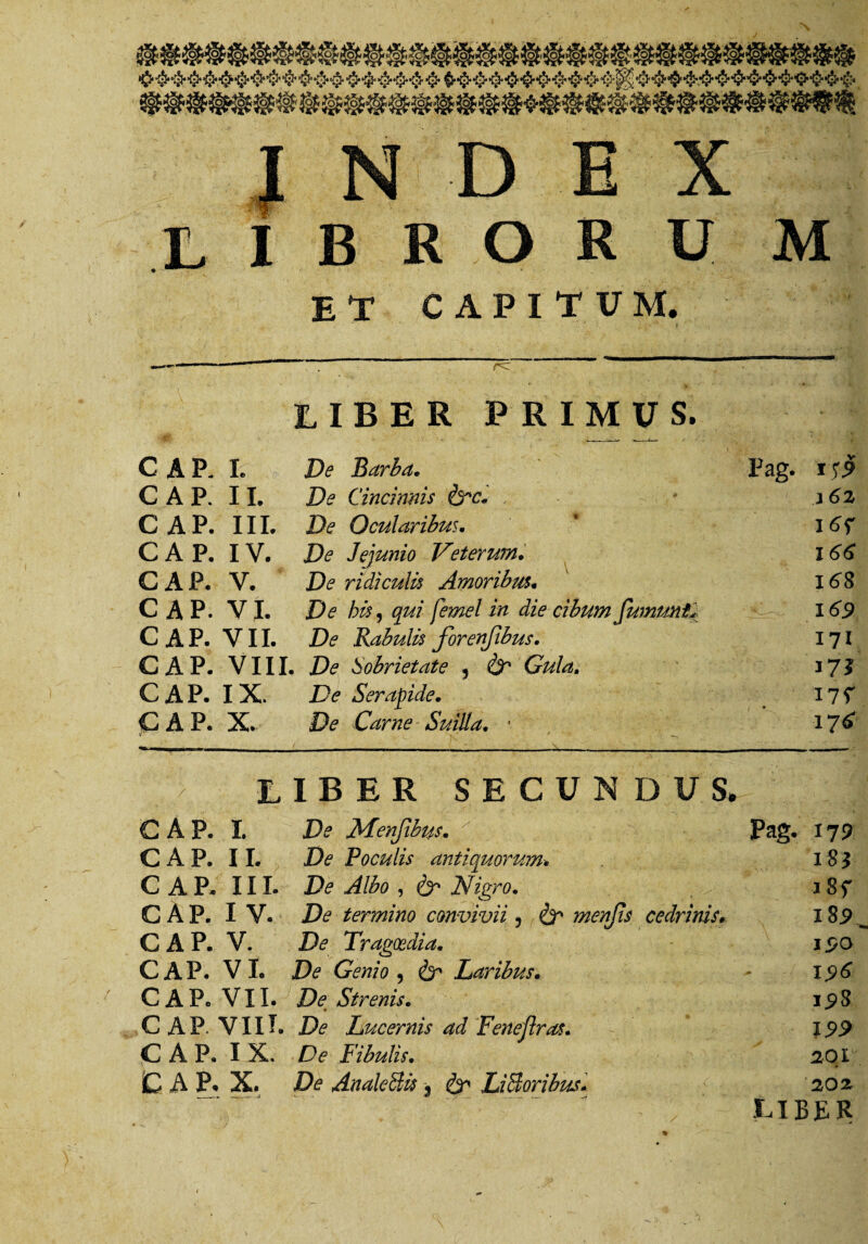 libroru m et capitum. rc LIBER PRIMUS. CAP. I. De Barba. Pag. GAP. II. De Cincinnis &c. 3 62 CAP. III. De Ocularibus. CAP. IV. De Jejunio Veterum. 166 CAP. V. De ridiculis Amoribus« 1^8 CAP. VI. De his, qui femel in die cibum fwnmt'i. 169 CAP. VII. De Rabulis forenjibus. 171 CAP. VIII. De Sobrietate , & Gula. CAP. IX. De Serapide. I7f CAP. X. De Carne Suilia. * 176 liber secundus. CAP. I. Menjibtis. Pag. 179 CAP. II. De Poculis antiquorum 18? CAP. III. De Albo , & Nigro. a8f CAP. I V. De termino convivii, & ?nenjts cedrinis» l8s>^ CAP. V. De Tragoedia. CAP. VI. De Genio , Laribus. 1.96 CAP. VII. De_ Strenis. 198 CAP. VIII. Lucernis ad Feneflras. 19.9 CAP. IX. De Fibulis. 20 r C A P. X. De AnaleBis 9 ^ LiSoribus- 202 LIBER