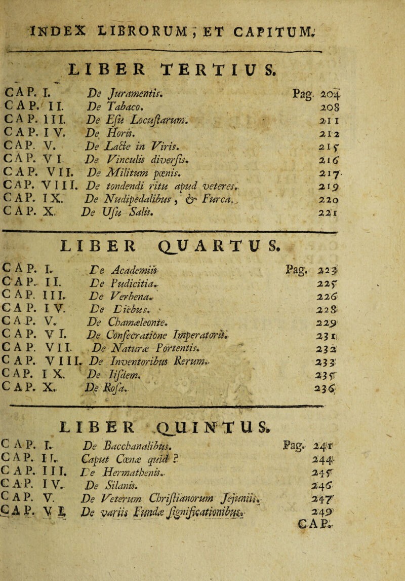 LIBER TERTIUS. ■ GAP. r. De Juramentis. Pag. 204 CAP. f ii. De Tabaco. 20S GAP. iii. De E fu Locutiarum. ai 1 CAP, IV. De Horis. 212 CAP. V. De Latie in Viris. CAP. V I De Vinculis diverjis. 216 CAP. VII. De Militum poenis. 21 7 CAP. VIII. De tondendi ritu apud veteres* CAP. IX. De Nudipedalibus , & Furca. 220 CAP. X, De Ufu SaB. 221 LIBER Q_U ARTU S. CAP. i. E e Academiis Pag. 22J C A P.. ii. De Pudicitia* 22f CAP. in. De Verbena 226 CAP. 1 V. De Diebus. 22 s* CAP. V. De Chamaeleonte. CAP. V I. De Confecratione Imperatoris* 22 n CAP. VII. De Natur ce Portentis. 222 CAP. VIII .. De Inventoribus Rerum** 23$ CAP. I X. De lifdem. 23 r CAP. X. De Rofa_ 2 26;. LIBER Q_U I N T U S. C A P. r. De Bacchanalibus. Pag. 2'4ff C A P. ir. Caput Coence quicl ? 24 4’- CAP. 111. De Herma th en u.. 24 f C A P. IV. De Silanis. 246 C AP. V. De Veterum Chrijlianorum Jejuniis* 247’ CAP. V I. De variis JFmda Jtgnifieatmi&m.i 249 C- A