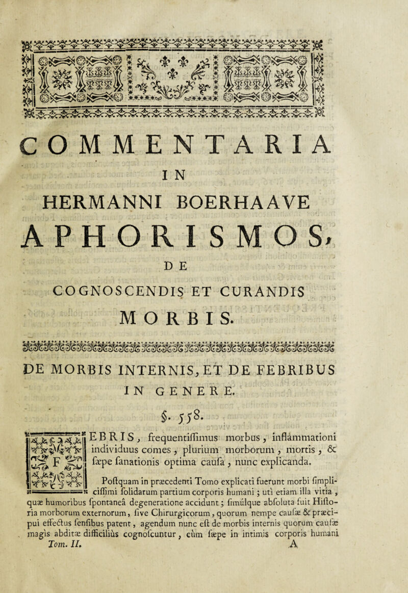 COMMENTARIA I N HERMANNI BOERHAAVE APHORISMOS. DE COGNOSCENDIS ET CURANDIS MORBIS. DE MORBIS INTERNIS, ET DE FEBRIBUS IN GENERE. §• 558- .... C\* ‘ • t ' > ’ . . ,*.«/• . . 11 i C • - t* J -J \ A. V — • •• * E B R I S , frequentiflimus morbus , inflammationi individuus comes , plurium morborum , mortis , 6c fepe fanationis optima cauia > nunc explicanda. Poftquam in procedenti Tomo explicati fuerunt morbi fimpli- ciffimi folidarum partium corporis humani; uti etiam illa vitia , quo humoribus fpontanea degeneratione accidunt; fimulque abfoluta fuit Hiflo- ria morborum externorum, five Chirurgicorum, quorum nempe caufo &proci- pui effe&us fenfibus patent, agendum nunc eft de morbis internis quorum caufo magis abdito difficilius cognofcuntur, ciim fope in intimis corporis humani