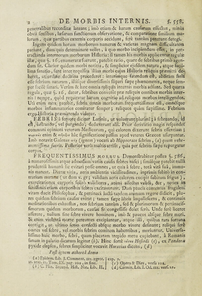 penetralibus reconditae lateant; imo etiam & harum caufarum effedlus, minus obvii fenfibus , laefarum fundlionum obfervatione, & comparatione fimilium ma¬ lorum j quae partibus externis corporis accidunt, ferd tantum poterunt detegi. Ingens quidem horum morborum numerus & varietas magnam difficultatem pariunt , dum quis determinare vellet, a quo morbo incipiendum efTet, in per- tradlanda internorum morborum Hifloria: fi tamen his morbis applicentur regulae illae, quae §. 16, enumeratae fuerunt, patebit ratio, quare de febribus primo agen¬ dum fit. Clarior quidem morbi notitia , & fimpiicior ejufdem natura , atque facil¬ lima fanatio , funt inter requifita illius morbi cujus Hifioria reliquis praemitti de¬ beret, ut ordine dodlrina procederet: interimque fatendum eft, abditam fatis e fle febrium naturam , illafque diverfiifimis ftipari faepe phaenomenis, neque fem- per facile fanari. Verum & hxc omnia reliquis internis morbis adfunt. Sed quarta regula , quse §. 16, datur, febribus convenit prae reliquis omnibus morbis inter¬ nis : nempe, quod requiratur harum cognitio ad reliquos morbos intelligendos. Uti enim mox patebit, febris omnis morborum frequentifiimus eff, omnefque morbos inflammatorios comitatur femper; reliquos quam fazpiffime. Febrium ergo-Hifloria promittenda videtur. F E B R IS a fervore dicitur Latinis, ut voluerunt plurimi; a februando, id eft , lufirando , vel purgando , deduxerunt alii. Prior derivatio magis refpondet communi opinioni veterum Medicorum, qui calorem dixerunt febris effentiam ; i&iiptTOy enim & nu^ts hac fignificatione paffim apud veteres Grocos ufurpantur. Imo notavit Galenus •srvp (ignem) vocari ab Hippocrate febrim, (a) quum vehe- mentiffima fuerit. Poflerior verb multis arrifit, quia per febrim faepe repurgatur corpus. FREQUENTISSIMU,S morbus. Demonflrabiturpoflea §. a numerofiffimis atque admodum variis caufis febres nafci ; fimulque patebit nulla prudentia humana fic evitari poffe omnes, ut quis a febre , tota vita fua, immu¬ nis maneat. Diotae vitia, aeris ambientis viciflitudines, inprimis fubito in con¬ trarium mutatas ( ut dum v. gr ; validum aeris calorem excipit fubitum frigus ) , exercitationes corporis folito validiores, animi affedlus validi, &c , toties in faniffimis etiam corporibus febres excitaverunt. Dum paucis contentus frugalem vitam ducit Philofophus , & pertinaci ludia tandem auimum regere didicit, pia¬ res quidem febrium caufas evitat; tamen fiepe libris irnpallefcens , & continuis meditationibus exhauflus, non febrium tantum , fed & plurimorum & pertinacif- fimorum quidem morborum, caufas fe congeffiffe dolet fero. Unde fere liceret affer er e, nullum fine febre vivere hominem, imo & paucos abfque febre mori. Si enim violenta morte pereuntes excipiantur, atque illi, quibus rara fortuna contigit, ut ultimo fenio confedli abfque morbo vivere delinant; reliqui fer& omnes vel febre, vel morbis febrim comitem habentibus , moriuntur. Univerfa- lifiimo huic morbo, febri, quam placatam trepido metu cupiebant, a Romanis fanum in palatio dicatum legitur (b). Hinc fortd Hefiodi (c) , ex Pandora pyxide elapfos, febres fimpliciter vocavit Horatius dicens, (d) Pojl ignem cetherea domo (a) Epidem. Lxb. I. Comment. m. xgrot. ix. text. ii. fom, IX, pag. ioz , in fine. U) C» Pliit, Secund. Hift, Nat. Lib, II, eap. 7. (c) Opera & Dies, verfu 102. (d) Carmin. Lib. I, Od. m. verf. 19*