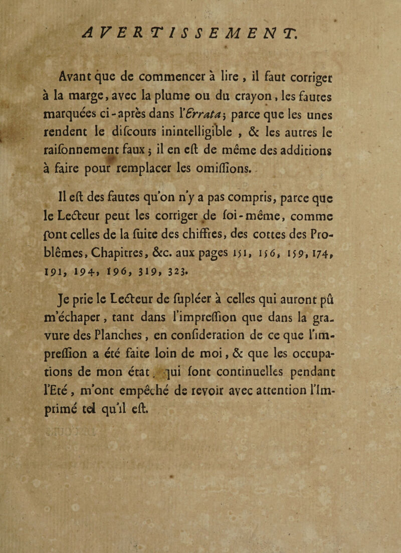AVER TISSEMEN T. Avant que de commencer à lire , il faut corriger à la marge, avec la plume ou du crayon, les fautes marquées ci-après dans X Errata ; parce que les unes rendent le difcours inintelligible , & les autres le raifbnnement faux 5 il en cft de même des additions à faire pour remplacer les omiflîons. 11 eft des fautes qu’on n’y a pas compris, parce que le Leéteur peut les corriger de foi-même, comme pont celles de la fuite des chiffres, des cottes des Pro¬ blèmes, Chapitres, &c. aux pages 151, ijô, 159,174» 191, 194, 19<5, 319» 323. Je prie le Leéteur de fupléer à celles qui auront pû m’échaper, tant dans l’impreffion que dans la gra¬ vure des Planches , en confideration de ce que l’im- preflion a été faite loin de moi, & que les occupa¬ tions de mon état, qui font continuelles pendant l’Eté , m’ont empêché de revoir avec attention l’Im¬ primé td qu’il eft.