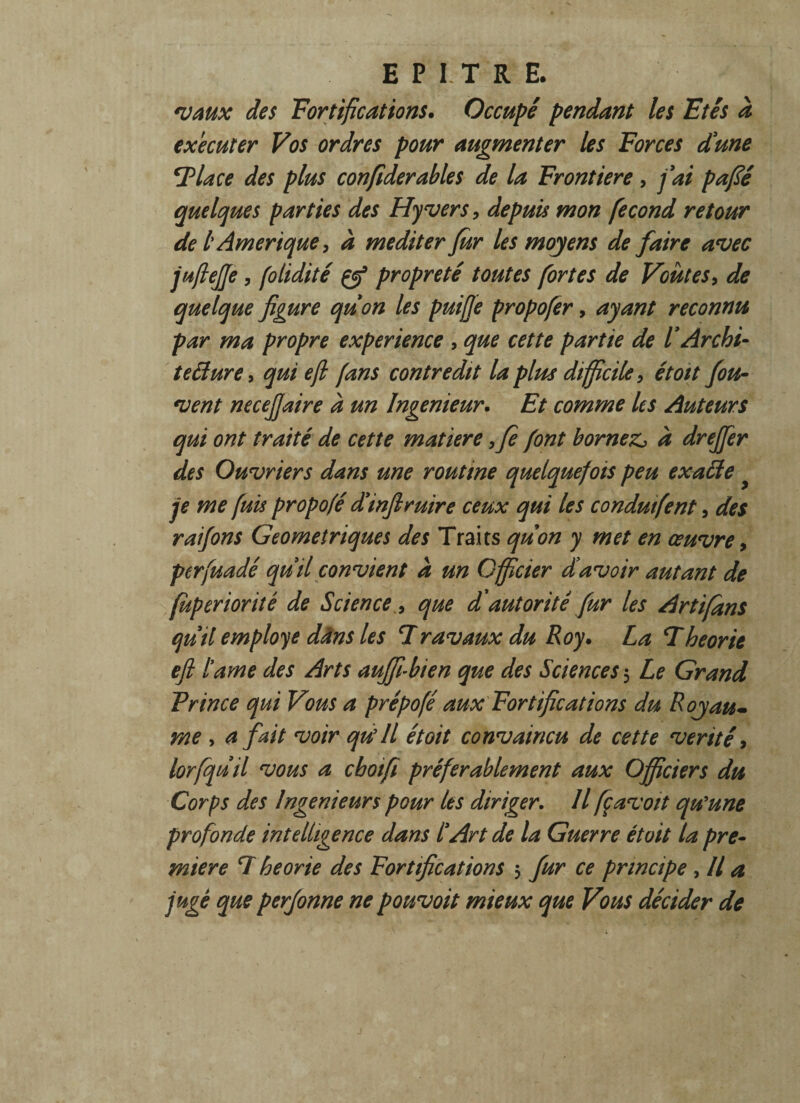 vaux des Fortifications. Occupé pendant les Etés à executer Vos ordres pour augmenter les Forces dune 7 lace des plus confiderables de la Frontière, fai pafié quelques parties des Hyvers, depuis mon fécond retour de l Amérique, à méditer far les moyens de faire avec juftejje, (olidité çfi propreté toutes fortes de Voûtes, de quelque figure quon les puiffe propofer, ayant reconnu par ma propre expérience , que cette partie de l'Archi¬ tecture, qui efl fans contredit la pim difficile, étoit fou- vent necefiaire à un Ingénieur. Et comme Us Auteurs qui ont traité de cette matière ,fe font bornez^ à drejfer des Ouvriers dans une routine quelquefois peu exaCte je me fuis propofé d’infiruire ceux qui les conduifent, des raifons Géométriques des Traits quon y met en œuvre, perfuadé quil convient à un Officier davoir autant de (uperioriiê de Science, que d'autorité far les Artifans quil employé dans les 7ravaux du Roy. La Théorie efl l’ame des Arts auffi-bien que des Sciences 3 Le Grand F rince qui Vous a prépofé aux Fortifications du Royau¬ me , a fait voir qu'il était convaincu de cette vérité, lorfquil vous a chotfi préférablement aux Officiers du Corps des Ingénieurs pour les diriger. Il fçavoit qu'une profonde intelligence dans l’Art de la Guerre était la pre¬ mière 7 heorie des Fortifications 3 fur ce principe , Il a jugé que perfonne ne pouvoit mieux que Vous décider de