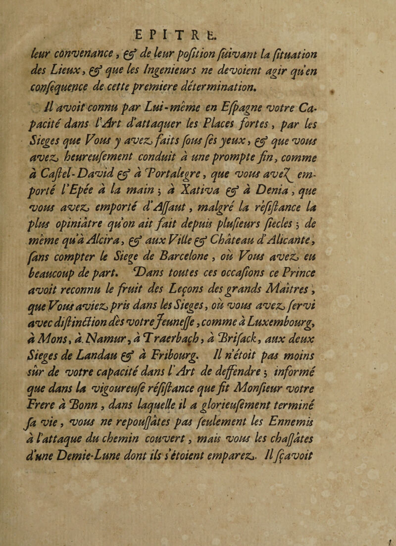 leur convenance, çfi de leur pofition fuivant la fituation des Lieux y çf que les Ingénieurs ne dévoient agir quen cortfiquence de cette première détermination. Il avoit connu par Lui-meme en Efpagne votre Ca¬ pacité dans l'Art d'attaquer les Places fortes, par les Siégé s que Vous y avezfaits fous (es yeux, çfi que vous avez, heureufement conduit à une prompte fin, comme a Caflel-David çfi â cPortalegre, que vous avef em¬ porté l'Epée à la main 3 a Xativa çfi à Dénia, que vous avez, emporté d'AJJaut, malgré la refifiance la plus opiniâtre qu'on ait fait depuis plufieurs fiecles 3 de meme quà Alcira > çfi aux Ville çf Château d'Alicante, (ans compter le Siégé de Barcelone, ou Vous avez, eu beaucoup de part• Dans toutes ces occafions ce Prince avoit reconnu le fruit des Leçons des grands Maîtres> que Vous aviez, pris dans lés Siégé s y ou vous avez, fervi avec dijliniïion des votre Jeunefje, comme à Luxembourg, â Mons, à. Namur, à Traerbaçh > â Brifack, aux deux Sieges de Landau Çfi à Fribourg. Il n'étoit pas moins sur de votre capacité dans P Art de deffendre3 informé que dans la vigoureufi réfifiance que fit Monfieur votre Frere â Bonn , dans laquelle il a glorieufement terminé Ja vie, vous ne repoufjâtes pas feulement les Ennemis â l'attaque du chemin couvert, mais vous les chafjâtes d'une Demie-Lune dont ils sétoient emparez,. Ilfi avoit