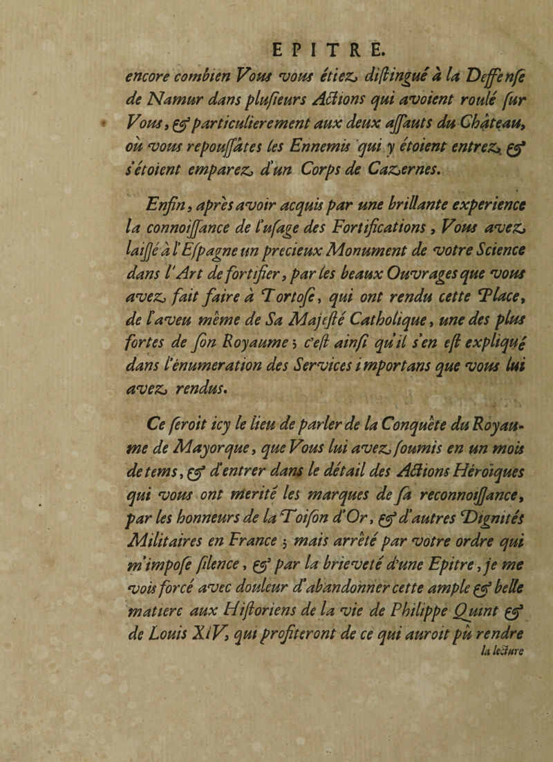 encore combien Vous vous étiez* di(lingue à la Deffenfe de Namur dans plu fie urs Actions qui avoient roulé fur Vous, particulièrement aux deux ajfauts du Château, où vous repouffâtes les Ennemis qui y étoient entrez\ Ç? s étoient emparez* d'un Corps de Caz*ernes. ♦ Enfin 9 apres avoir acquis par une brillante expérience la connoiffance de L'ufage des Fortifications, Vous avez* laijjé à l Efpagne un précieux Monument de votre Science dans T Art de fortifier, parles beaux Ouvrages que vous avez, fait faire à T ortofie, qui ont rendu cette SPlace, de l'aveu meme de Sa Majefié Catholique, une des plus fortes de fin Royaume 3 Ce(l ainfi quil s'en efl expliqué dans ïènumeration des Services importuns que vous lui avez* rendus. Ce feroit icy le lieu de parler de la Conquête du Royau¬ me de Majorque, que Vous lui avez* fournis en un mois detems,çep d'entrer dans le détail des Aâions Héroïques qui vous ont mérité les marques de fa reconnotfjance, par les honneurs de la Toi fin d'Or, d'autres T>igmtés Militaires en France 5 mais arreté par votre ordre qui m'impofe filence, çf par la brièveté dune Epitrefe me vois forcé avec douleur d'abandonner cette ample çf belle matière aux Hijloriens de la vie de Philippe Quint çf de Louis XiV, qui profiteront de ce qui auroit pu rendre la kclfire