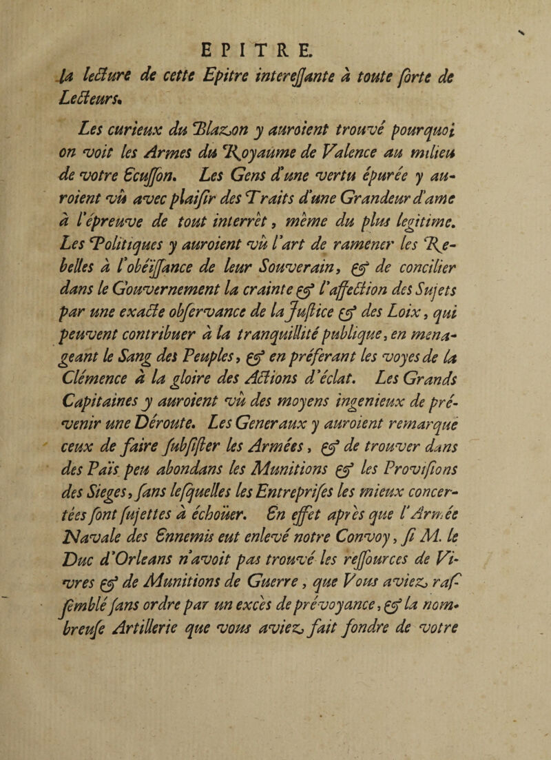 la lecture de cette Epitre interejjante à toute forte de Lecteurs. Les curieux du Rlaz^on y auroient trouvé pourquoi on voit les Armes du ‘Rjoyaume de Valence au milieu de votre Gcuffon. Les Gens dune vertu épurée y au- voient vu avec plaifir des Traits dune Grandeur dame à l'épreuve de tout interret, meme du plus légitimé. Les ‘Politiques y aur oient vu l'art de ramener les Re¬ belles à l'obéïjjance de leur Souverain, çf de concilier dans le Gouvernement la crainte gj5 l'affettion des Sujets par une exacte obfervance de lajujlice çcf des Loix , qui peuvent contribuer à la tranquillité publique, en ména¬ geant le Sang des Peuples, en préférant les voyesde la Clémence à la gloire des Actions d'éclat. Les Grands Capitaines y auroient vu des moyens ingénieux de pré¬ venir une Déroute. Les Generaux y auroient remarque ceux de faire fubfifter les Armées, çtf de trouver dans des Pais peu abondans les Munitions çy3 les Provifions des Siégé s yfans le [quelle s les Entreprifes les mieux concer¬ tées font fujettes a échouer. Gn effet apres que l'/irmée Navale des Gnnemis eut enlevé notre Convoy, fi M. le Duc d'Orléans navoit pas trouvé les reffources de Vi¬ vres çf de Munitions de Guerre, que Vous aviez, raf fmblé[ans ordre par un excès de prévoyance, çf la nom* breufe Artillerie que vous aviez* fait fondre de votre