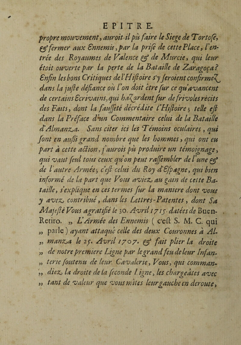 propre mouvement, dur oit àl pu faire le Siégé de Tortofè, çg3 fermer aux Ennemis, par la prifè de cet te P lace, l'en¬ trée des Royaumes de Valence de Murcie, qui leur et oit ouverte par la perte de la Bataille de Zaragoça? £nfin les bons Critiques deïHifioire s'y Jer oient confirme^ dans la jufie défiance ou l'on doit etre fur ce qu avancent de certains Ecrivains,qui hasardentfur de frivoles récits des Faits, dont la fauffité décrédite CHifioire3 telle ejl dans la Préface d'un Commentaire celui de la Bataille d'Aimanta. Sans citer ici les Témoins oculaires , qui font en aufiigrand nombre que les hommes, qui ont eu part à cette action, faurois pu produire un témoignage, qui vaut feul tous ceux quon peut raffembler de l'une Qf de P autre Armée j ce fi celui du Roy d'Efpagne, qui bien informé de la part que Vous avieZj au gain de celte Ba¬ taille, s'explique en ces termes fur la maniéré dont vous y aveZj contribué, dans les Lettres-Patentes, dont Sa Majefié Vous agratifié le 30, Avril 1715 datées de Buen- Retiro. 5> U Armée des Ennemis ( c’efi: S. M. G qui 3, parle ) ayant attaque celle des deux Couronnes à AL „ manz^a le 27 Avril 1707, çtf fait plier la droite „ de notre première Ligne par le grand feu de leur Infan- J? tene foutenu de leur Cavalerie, Vous, qui commun- „ diez, la droite delà fécondé ! igné, les chargeâtes avec ,, tant de valeur que vous mites leur gauche en déroute,