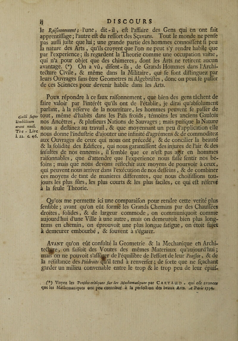 le ïyaifonnment j Tune, dit - il, eft l’affaire des Gens qui en ont fait apprentiffage ; l’autre eft du reflort des Sçavans. Tout le monde ne penfe pas auffi jufte que lui ; une grande partie des hommes connoiffent fi peu la nature des Arts, qu’ils croyent que l’on ne peut s’y rendre habile que par l’experience ; ils regardent la Théorie comme une occupation vaine, qui n’a pour objet que des chimères, dont les Arts ne retirent aucun avantage. (*) On a vû, difent - ils, de Grands Hommes dans l’Archi- teéhire Civile, & même dans la Militaire, qui fe font diftinguez par leurs Ouvrages fans être Geometres ni Algebriftes, donc on peut le paner de ces Sciences pour devenir habile dans les Arts. Pour répondre à ce faux raifonnement, que bien des gens tâchent de faire valoir par l’intérêt qu’ils ont de l’établir, je dirai qu’abfolument parlant, à la réferve de la nourriture, les hommes peuvent fe palier de cdii fuper tout, même d’habits dans les Païs froids, témoins les anciens Gaulois Umbukum' nos Ancêtres, & plufieurs Nations de Sauvages ; mais puifque la Nature *™nt nous a deftinez au travail, & que moyennant un peu d’application elle ] Z *c. 4& nous donne l’induftrie d’ajouter une infinité d’agrémens & de commoditez * aux Ouvrages de ceux qui nous ont précédé, & de concilier la beauté & la folidité des Edifices, qui nous garantirent des injures de l’air & des infultes de nos ennemis, il femble que ce n’eft pas agir en hommes raifonnables, que d’attendre que l’experience nous falîè fentir nos be- foins; mais que nous devons réfléchir aux moyens de pourvoir à ceux, qui peuvent nous arriver dans l’exécution de nos deffeins, & de combiner ces moyens de tant de maniérés differentes, que nous choififlions tou¬ jours les plus fûrs, les plus courts & les plus faciles, ce qui eft réferve à la feule Théorie. Qu’on me permette ici une comparaifon pour rendre cette vérité plus fenfible ; avant qu’on eût formé les Grands Chemins par des Chauffées droites, folides, & de largeur commode, on communiquoit comme aujourd’hui d’une Ville à une autre, mais on demeuroit bien plus long- tems en chemin, on éprouvoit une plus longue fatigue, on étoit fujet à demeurer embourbé , & fouvent à s’égarer. Avant qu’on eût confulté la Geometrie & la Mechanique en Archi¬ tecture , on faifoit des Voûtes des mêmes Matériaux qu’aujourd’hui ; mais on ne pouvoit s’afïïuær de l’équilibre de l’effort de leur Poujjée, & de la réfiftance des Piédroits qu’il tend à renverfer ; de forte que ne fçaehant garder un milieu convenable entre le trop & le trop peu de leur épaif- (*) Voyez les Venjéescritiques fur les Mathématiques par CARTAUD , qui ofè avancer que les Mathématiques ont peu contribué à la perfection des beaux Arts. s*. Paris 1734*