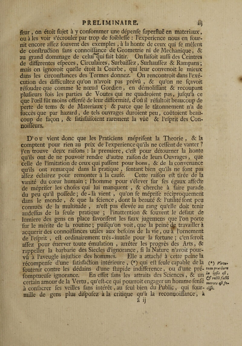 . PRELIMINAIRE. iij feur , on étoit fujet à y confommer une dépenfe fuperfluë en matériaux, ou à les voir s’écrouler par trop de foiblefTe : l’experience nous en four¬ nit encore affez louvent des exemples, à la honte de ceux qui fe mêlent de conftruèfion fans connoiiïànce de Geometrie ni de Mechanique, & au grand dommage de celufquifait bâtir. Onfaifoit auffides Ceintres de differentes efpeces, Circulaires, Surbaiffez, Surliauffez & Rampans ; mais on ignoroit quelle étoit la Courbe, qui leur convenoit le mieux dans les circonftances des Termes donnez. On rencontroit dans l’exé¬ cution des difficultez qu’on n’avoit pas prévu , & qu’on ne fçavoit réfoudre que comme le nœud Gordien, en démoliffant & recoupant plufieurs fois les parties de Voûtes qui ne quadroient pas, jufqu’à ce que l’œil fût moins offenfé de leur difformité, d’où il réfultoit beaucoup de perte de tems & de Matériaux ; & parce que le tâtonnement n’a de fuccès que par hazard, de tels ouvrages duroient peu, coûtoient beau¬ coup de façon , & fatisfaifoient rarement la vue & l’efprit des Con- noiffeurs. D’ou vient donc que les Praticiens méprifent la Théorie , & la comptent pour rien au prix de l’experience qu’ils ne ceffent de vanter ? j’en trouve deux raifons : la première, c’eft pour détourner la honte qu’ils ont de ne pouvoir rendre d’autre raifon de leurs Ouvrages, que celle de l’imitation de ceux qui paffent pour bons, & de la convenance qu’ils ont remarqué dans la pratique , fentant bien qu’ils ne font pas affez éclairez pour remonter à la caufe. Cette raifon eft tirée de la vanité du cœur humain ; l’homme pour s’élever fur fes égaux affecte de méprifer les chofes qui lui manquent , & cherche à faire parade du peu qu’il poffede ; de - là vient , qu’on fe méprife réciproquement dans le monde , & que la fcience, dont la beauté & l’utilité font peu connues de la multitude , n’eft pas élevée au rang qu’elle doit tenir audeffus de la feule pratique ; l’inattention & fouvent le défaut de lumière des gens en place favorifent les faux jugemens que l’on porte fur le mérite de la routine ; puifqu’on voit, que la peine dp travailler à acquérir des connoiffances utiles aux befoins de la vie, ou à l’ornement de l’efprit , eft ordinairement très - inutile pour la fortune; c’enferoit affez pour énerver toute émulation , arrêter les progrès des Arts, & rappeller la barbarie des Siècles d’ignorance, fi la Nature n’avoit pour¬ vu à l’aveugle injuftice des hommes. Elle a attaché à cette peine la récompenfe d’une fatisfaftion intérieure , (*) qui eft feule capable de la foutenir contre les dédains d’une ftupide indifférence, ou d’une pré- fomptueufe ignorance. En effet fans les attraits des Sciences, & un certain amour de la Vertu, qu’eft-ce qui pourroit engager un homme fenfé à confacrer fes veilles fans intérêt, au feul bien du Public, qui four¬ mille de gens plus difpofez à la critique qu’à la recongoillànce, à (*) Flrtu* tnm pracitm in ipfîs eft , & relie fitlli merces eftfe~