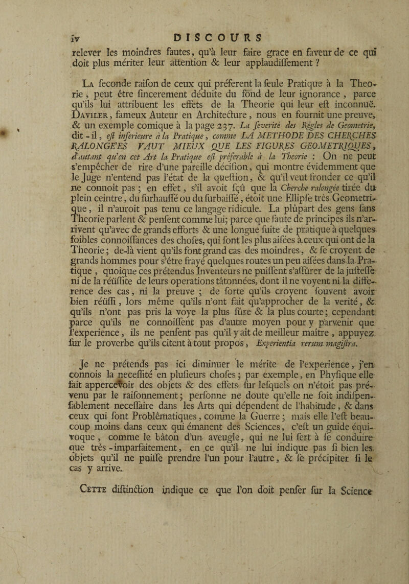 relever les moindres fautes, qu’à leur faire grâce en faveur de ce qui doit plus mériter leur attention & leur applaudilTement ? La fécondé raifon de ceux qui préfèrent la feule Pratique à la Théo* rie i peut être lincerement déduite du fond de leur ignorance , parce qu’ils lui attribuent les effets de la Théorie qui leur eh inconnue. Daviler , fameux Auteur en Architecture, nous en fournit une preuve, & un exemple comique à la page 237. La feverité des Règles de Geametrie, dit - il, ejl inferieure à la Pratique, comme LA METHODE DES CHERCHES PyALONGHES FAUT MIEUX QUE LES FIGURES GEOMETRIQUES, à\iutant qu'en cet Art la Pratique ejl préférable à la Théorie : On ne peut s’empêcher de rire d’une pareille décifion, qui montre évidemment que le Juge n’entend pas l’état de la queition, & qu’il veut fronder ce qu’il ne connoît pas ; en effet, s’il avoit feu que la Cherche ralongée tirée du plein ceintre, du furhauffé ou du furbaiffé, étoit une Ellipfe très Géométri¬ que , il n’auroit pas tenu ce langage ridicule. La plûpart des gens fans Théorie parlent & penfent comme lui; parce que faute de principes ils n’ar¬ rivent qu’avec de grands efforts & une longue fuite de pratique à quelques, foibles connoiffances des chofes, qui font les plus aifées à.ceux qui ont de la Théorie ; de-là vient qu’ils font grand cas des moindres, & fe croyent de grands hommes pour s’être frayé quelques routes un peu aifées dans la. Pra¬ tique , quoique ces prétendus Inventeurs ne puiffent s’aüurer de la jufteffe ni de la réüffite de leurs operations tâtonnées, dont il ne voyent ni la diffé¬ rence des cas, ni la preuve ; de forte qu’ils croyent fouvent avoir bien réüffi, lors même qu’ils n’ont fait qu’approcher de la vérité, & qu’ils n’ont pas pris la voye la plus fûre & la plus courte; cependant parce qu’ils ne connoiffent pas d’autre moyen pour y parvenir que l’experience, ils ne penfent pas qu’il y ait de meilleur maître , appuyez, fur le proverbe qu’ils citent à tout propos, Experientia rerum magiflra. Je ne prétends pas ici diminuer le mérite de l’experience, j’en connois la neceffité en plufieurs chofes ; par exemple, en Phyhque elle fait apperce^oir des objets & des effets- lur lefquels on n’étoit pas pré¬ venu par le raifonnement ; perfonne ne doute qu’elle ne foit indifpen- lablement neceffaire dans les Arts qui dépendent de l’habitude, & dans ceux qui font Problématiques, comme la Guerre ; mais elle l’eff beau¬ coup moins dans ceux qui émanent des Sciences, c’eft un guide équi¬ voque , comme le bâton d’un aveugle, qui ne lui fert à fe conduire que très-imparfaitement, en ce qu’il ne lui indique pas fi bien les. objets qu’il ne puiffe prendre l’un pour l’autre, & fe précipiter fi le cas y arrive. Cette diftinétion indique ce que l’on doit penfer fur la Science