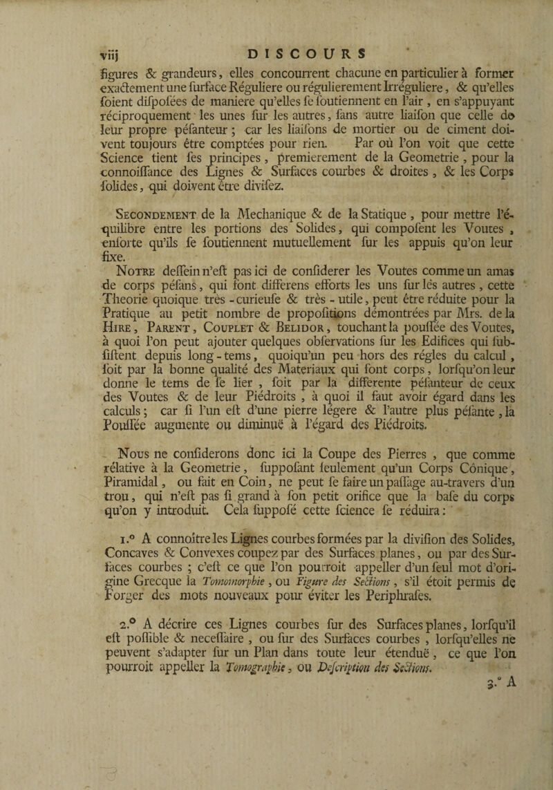 figures & grandeurs, elles concourrent chacune en particulier à former exactement une furface Régulière ou régulièrement Irrégulière, & qu’elles foient difpoiëes de maniéré qu’elles fe foutiennent en l’air , en s’appuyant réciproquement ' les unes fur les autres, fans autre liaifon que celle do leur propre péfanteur ; car les liaifons de mortier ou de ciment doi¬ vent toujours être comptées pour rien. Par où l’on voit que cette Science tient fes principes, premièrement de la Geometrie , pour la connoiffance des Lignes & Surfaces courbes & droites , 8c les Corps folides, qui doivent être divifez. Secondement de la Mechanique & de la Statique , pour mettre l’é¬ quilibre entre les portions des Solides, qui compofent les Voûtes , enforte qu’ils fe foutiennent mutuellement fur les appuis qu’on leur fixe. Notre deffein n’eft pas ici de confiderer les Voûtes comme un amas de corps péfans, qui font differens efforts les uns fur lés autres , cette Théorie quoique très -curieufe & très - utile, peut être réduite pour la Pratique au petit nombre de propositions démontrées par Mrs. de la Hire, Parent, Couplet & Belidor, touchant la pouffée des Voûtes, à quoi l’on peut ajouter quelques obfervations fur les Edifices qui lùb- fiftent depuis long - tems, quoiqu’un peu hors des régies du calcul , loit par la bonne qualité des Matériaux qui font corps, lorfqu’on leur donne le terns de le lier , foit par la differente péfanteur de ceux des Voûtes & de leur Piédroits , à quoi il faut avoir égard dans les calculs ; car fi l’un eft d’une pierre légère & l’autre plus péfante, la Pouffée augmente ou diminue à l’égard des Piédroits. Nous ne confiderons donc ici la Coupe des Pierres , que comme rélative à la Geometrie, fuppofant feulement qu’un Corps Conique, Piramidal, ou fait en Coin, ne peut fe faire un paffage au-travers d’un trou, qui n’eft pas fi grand à fon petit orifice que la bafe du corps qu’on y introduit. Cela fuppofé cette fcience fe réduira : ’ 1. ° A connoitre les Lignes courbes formées par la divifion des Solides, Concaves & Convexes coupez par des Surfaces planes, ou par des Sur¬ faces courbes ; c’eft ce que l’on pourrait -appeller d’un feul mot d’ori¬ gine Grecque la Tomomorpbie , ou Figure des Serions , s’il étoit permis de Forger des mots nouveaux pour éviter les Periphrafes. 2. ° A décrire ces Lignes courbes fur des Surfaces planes, lorfqu’il eft poffible 8c neceffaire , ou fur des Surfaces courbes , lorfqu’elles ne peuvent s’adapter fur un Plan dans toute leur étendue, ce que l’on pourrait appeller la Tomographie, ou Dejcriptm des Serions.
