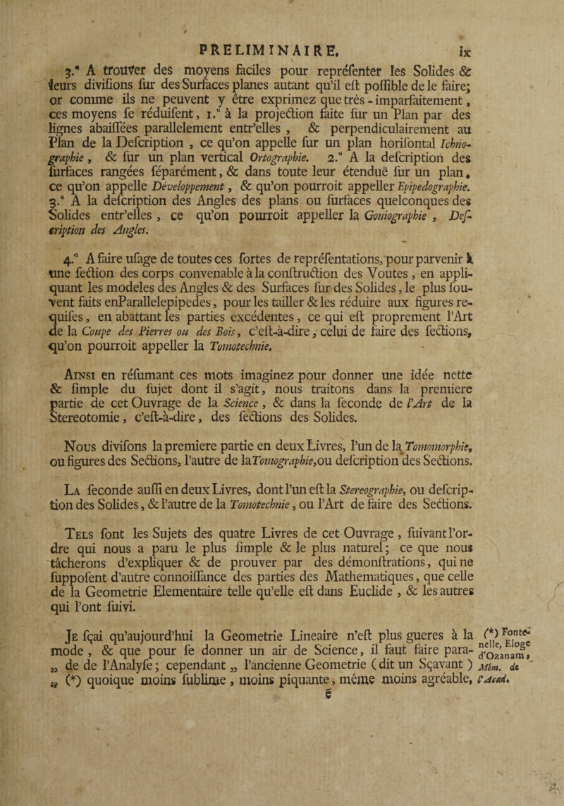 $.* A trouver des moyens faciles pour repréfenter les Solides & tfeurs divifions fur des Surfaces planes autant qu’il eft polfible de le faire; or comme ils ne peuvent y être exprimez que très - imparfaitement, ces moyens fe réduifent, i.° à la projeétion faite fur un Plan par des Egnes abaiffées parallèlement entr’elles , & perpendiculairement au Plan de la Defcription , ce qu’on appelle fur un plan horifontal Ichrio- graphie, & fur un plan vertical Ortographie. 2.ü A la defcription des furfaces rangées féparément, & dans toute leur étendue fur un plan, ce qu’on appelle Développement, & qu’on pourrait appeller Epipedographie. 3.0 A la defcription des Angles des plans ou furfaces quelconques des Solides entr’elles , ce qu’on pourrait appeller la Goniographie , Def¬ cription des Angles. 4.0 A faire ufage de toutes ces fortes de repréfentations,pour parvenir k tine fection des corps convenable à la conftruétion des Voûtes, en appli¬ quant les modèles des Angles & des Surfaces fur des Solides, le plus fou- vent faits enParallelepipedes, pour les tailler & les réduire aux figures re- quifes, en abattant les parties excédentes, ce qui eft proprement l’Art de la Coupe des Pierres ou des Bois, c’eft-à-dire, celui de faire des fe étions, qu’on pourrait appeller la Tmotechnie, Ainsi en réfumant ces mots imaginez pour donner une idée nette & fimple du fujet dont il s’agit, nous traitons dans la première partie de cet Ouvrage de la Science, & dans la fécondé de l'Art de la Stéréotomie, c’eft-à-dire, des fe étions des Solides. Nous divifons la première partie en deux Livres, l’un de la Tomomorphic, ou figures des Sections, l’autre de hTomographie,ou defcription des Sections. La fécondé auffi en deux Livres, dont l’un eft la Sténographié, ou defcrip¬ tion des Solides, & l’autre de la Tomotechnie, ou l’Art de faire des Sections. Tels font les Sujets des quatre Livres de cet Ouvrage , fuivant l’or¬ dre qui nous a paru le plus fimple & le plus naturel; ce que nous tâcherons d’expliquer & de prouver par des démonftrations, qui ne fuppofent d’autre connoiffance des parties des Mathématiques, que celle de la Geometrie Elémentaire telle qu’elle eft dans Euclide , & les autres qui l’ont fuivi. Je fçai qu’aujourd’hui la Geometrie Linéaire n’eft plus gueres à la mode , & que pour fe donner un air de Science, il faut faire para- „ de de l’Analyfe ; cependant „ l’ancienne Geometrie ( dit un Sçavant ) sj (*) quoique moins fublime s moins piquante, même moins agréable, (*) Font<v nelle, Eloge d’Ozanam 9 Mém. cle l'Actd*