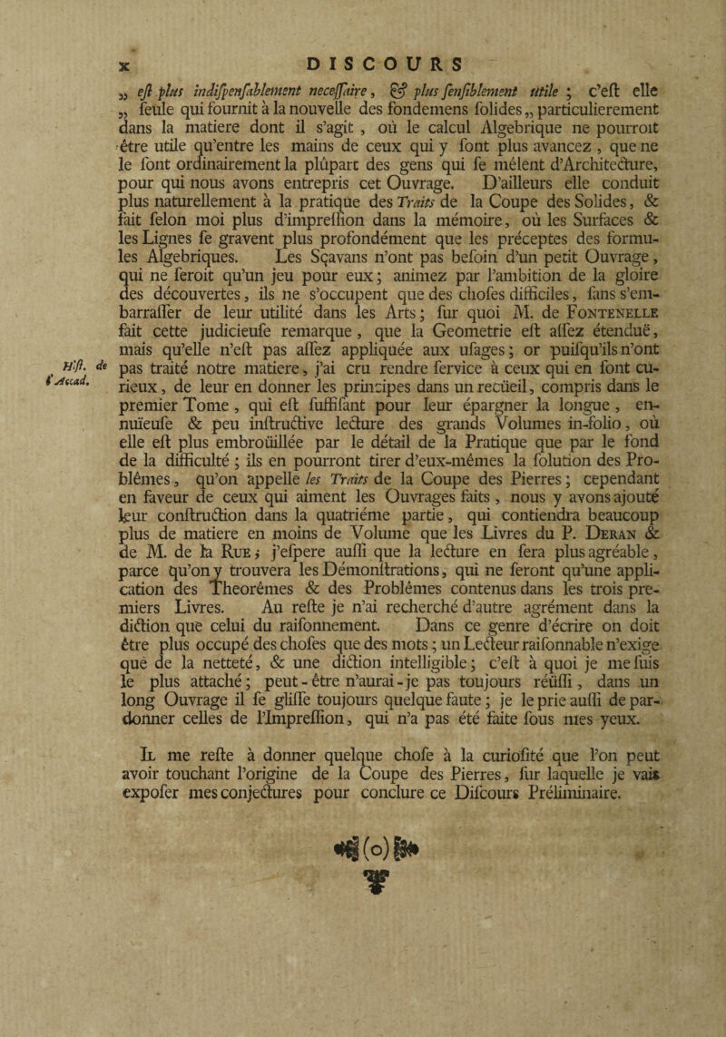 Hlfl. i’jftcad. DISCOURS 3j ejl plus irîdifpenfahlement necejfaire, & -plus fenfiblement utile ; c’eft elle 3, feule qui fournit à la nouvelle des fondemens folides „ particulièrement dans la matière dont il s’agit , où le calcul Algébrique ne pourroit •être utile qu’entre les mains de ceux qui y font plus avancez , que ne le font ordinairement la plûpart des gens qui fe mêlent d’Architecture, pour qui nous avons entrepris cet Ouvrage. D’ailleurs elle conduit plus naturellement à la pratique des Traits de la Coupe des Solides, & fait félon moi plus d’imprellion dans la mémoire, où les Surfaces & les Lignes fe gravent plus profondément que les préceptes des formu¬ les Algébriques. Les Sçavans n’ont pas befoin d’un petit Ouvrage, qui ne feroit qu’un jeu pour eux ; animez par l’ambition de la gloire des découvertes, ils ne s’occupent que des cliofes difficiles, fans s’em- barralfer de leur utilité dans les Arts; fur quoi M. de Fontenelle fait cette judicieufe remarque, que la Geômetrie eft alfez étendue, mais qu’elle n’eft pas alfez appliquée aux ufages; or puifqu’ils n’ont pas traité notre matière, j’ai cru rendre fervice à ceux qui en font cu¬ rieux, de leur en donner les principes dans un recueil, compris dans le premier Tome , qui eft fuffifant pour leur épargner la longue , en- nuïeufe & peu inftru&ive lecture des grands Volumes in-folio, où elle eft plus embroüillée par le détail de la Pratique que par le fond de la difficulté ; ils en pourront tirer d’eux-mêmes la folution des Pro¬ blèmes , qu’on appelle les Traits de la Coupe des Pierres ; cependant en faveur de ceux qui aiment les Ouvrages faits , nous y avons ajouté leur conftruétion dans la quatrième partie, qui contiendra beaucoup plus de matière en moins de Volume que les Livres du P. Deran &: de M. de la Rue ,• j’efpere auffi que la le dure en fera plus agréable, parce qu’on y trouvera les Démonftrations, qui ne feront qu’une appli¬ cation des Théorèmes & des Problèmes contenus dans les trois pre¬ miers Livres. Au refte je n’ai recherché d’autre agrément dans la diétion que celui du raifonnement. Dans ce genre d’écrire on doit être plus occupé des chofes que des mots ; un Leéteur raifonnable n’exige què de la netteté, & une diétion intelligible ; c’eft à quoi je me fuis le plus attaché; peut-être n’aurai-je pas toujours rétiffi, dans un long Ouvrage il fe glifte toujours quelque faute ; je le prie auffi de par¬ donner celles de l’Impreflion, qui n’a pas été faite fous mes yeux. Il me refte à donner quelque chofe à la curiofité que l’on peut avoir touchant l’origine de la Coupe des Pierres, fur laquelle je vais expofer mes conjectures pour conclure ce Difcours Préliminaire. «|(o)|N.