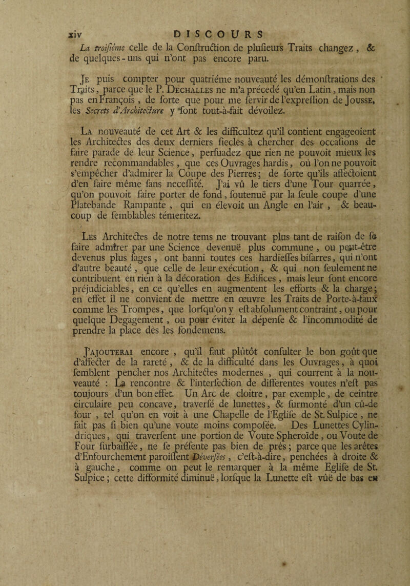 La troijïème celle de la Confira dion de plufieur's Traits changez , & de quelques-uns qui n’ont pas encore paru. Je puis compter pour quatrième nouveauté les démonilrations des Traits, parce que le P. Dechalles ne m’a précédé qu’en Latin, mais non pas en François, de forte que pour me fervir de Pexprelîion de Jousse, les Secrets à'Architecture y font tout-à-fait dévoilez. La nouveauté de cet Art & les difficultez qu’il contient engageoient les Architectes des deux derniers liecles à chercher des occafions de faire parade de leur Science, perfuadez que rien ne pouvoit mieux les rendre recommandables, que ces Ouvrages hardis, où l’on ne pouvoit s’empêcher d’admirer la Coupe des Pierres; de forte qu’ils affedoient d’en faire même fans necellité. J’ai vu le tiers d’une Tour quarrée, qu’on pouvoit faire porter de fond, foutenuë par la feule coupe d’une Platebande Rampante , qui en élevoit un Angle en l’air , 8c beau¬ coup de femblables témeritez. Les Architedes de notre tems ne trouvant plus tant de raifon de fa faire admirer par une Science devenue plus commune , ou peiit-être devenus plus lages , ont bamii toutes ces hardielfes bifarres, qui n’ont d’autre beauté , que celle de leur exécution, & qui non feulement ne contribuent en rien à la décoration des Edifices, mais leur font encore préjudiciables, en ce qu’elles en augmentent les efforts & la charge ; en effet il ne convient de mettre en œuvre les Traits de Porte-à-faux comme les Trompes, que lorfqu’ony eft abfolument contraint, ou pour quelque Dégagement, ou pour éviter la dépenfe & l’incommodité de prendre la place dès les fondemens. J’ajouterai encore , qu’il faut plutôt confulter le bon goût que d’affeder de la rareté , & de la difficulté dans les Ouvrages, à quoi femblent pencher nos Architedes modernes , qui courrent à la nou¬ veauté : La rencontre & l’interfedion de differentes voûtes n’eft pas toujours d’un bon effet. Un Arc de cloitre , par exemple, de ceintre circulaire peu concave, traverfé de lunettes, & furmonté d’un cû-ue four , tel qu’on en voit à une Chapelle de l’Eglife de St. Sulpice , ne fait pas fl bien qu’une voûte moins compofée. Des Lunettes Cylin¬ driques, qui traverfent une portion de Voûte Sphéroïde, ou Voûte de Four furbaiflee, ne fe préfente pas bien de près ; parce que les arêtes d’Enfourchement paroiffent Dèverfées, c’eft-à-dire, penchées à droite & à gauche, comme on peut le remarquer à la même Eglife de St. Suipice ; cette difformité diminue, lorfque la Lunette eft vûë de bas eu