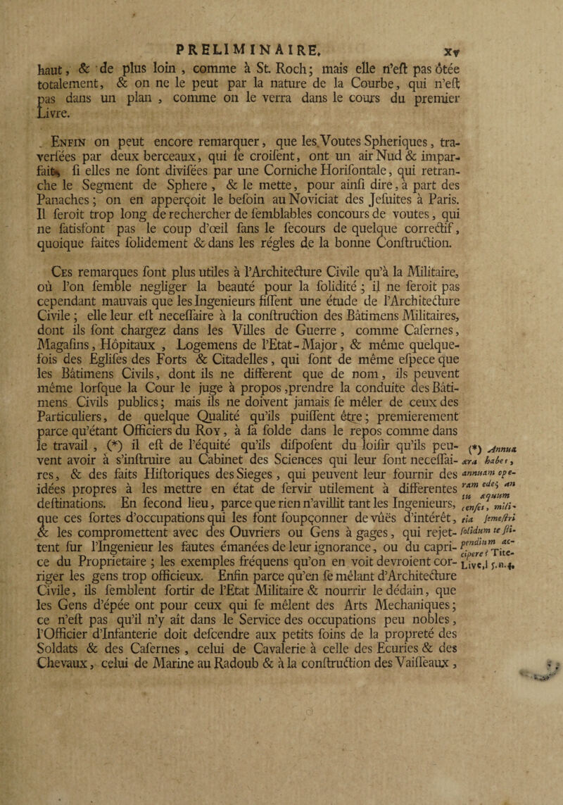 haut, & de plus loin , comme à St. Roch; mais elle n’eft pas ôtée totalement, & on ne le peut par la nature de la Courbe, qui n’efl; pas dans un plan , comme on le verra dans le cours du premier Livre. Enfin on peut encore remarquer, que les. Voûtes Sphériques, tra- verfées par deux berceaux, qui le croifent, ont un air Nud & impar¬ fait*, fi elles ne font divifées par une Corniche Horifontale, qui retran¬ che le Segment de Sphere , & le mette, pour ainfi dire, à part des Panaches ; on en apperçoit le befoin au Noviciat des Jefuites à Paris. Il feroit trop long de rechercher de femblables concours de voûtes, qui ne fatisfont pas le coup d’œil fans le fecours de quelque corredif, quoique faites folidement &dans les régies de la bonne Conftrudion. Ces remarques font plus utiles à P Architecture Civile qu’à la Militaire, où l’on femble négliger la beauté pour la folidité ^ il ne feroit pas cependant mauvais que les Ingénieurs fiffent une étude de l’Architecture Civile ; elle leur elt necelfaire à la conftrudion des Bâtimens Militaires, dont ils font chargez dans les Villes de Guerre , comme Cafernes, Magafins, Hôpitaux , Logemens de l’Etat - Major, & même quelque¬ fois des Eglifes des Forts & Citadelles, qui font de même efpece que les Bâtimens Civils, dont ils ne different que de nom, ils peuvent même lorfque la Cour le juge à propos,prendre la conduite des Bâti¬ mens Civils publics ; mais ils ne doivent jamais fe mêler de ceux des Particuliers, de quelque Qualité qu’ils puiffent être ; premièrement parce qu’étant Officiers du Roy , à fa folde dans le repos comme dans le travail , (*) il eft de l’équité qu’ils difpofent du loifir qu’ils peu- ^ Annux vent avoir à s’inftruire au Cabinet des Sciences qui leur font neceffai- ara haùer , res, & des faits Hiftoriques desSieges, qui peuvent leur fournir des «»»»*»* idées propres à les mettre en état de fervir utilement à differentes r*m ‘Ue*u*n deftinations. En fécond lieu, parce que rienn’avillit tant les Ingénieurs, mUi* que ces fortes d’occupations qui les font foupçonner de vues d’intérêt, ria jemefri & les compromettent avec des Ouvriers ou Gens à gages, qui rejet- roiidum tefiu tent fur l’Ingenieur les fautes émanées de leur ignorance, ou du capri- Titc ce du Proprietaire ; les exemples fréquens qu’on en voit devroient cor- ^ivO y.n.*, riger les gens trop officieux. Enfin parce qu’en fe mêlant d’Architedure Civile, ils femblent fortir de l’Etat Militaire & nourrir le dédain, que les Gens d’épée ont pour ceux qui fe mêlent des Arts Mechaniques ; ce n’eft pas qu’il n’y ait dans le Service des occupations peu nobles, l’Officier d’infanterie doit defcendre aux petits foins de la propreté des Soldats & des Cafernes , celui de Cavalerie à celle des Ecuries & des Chevaux, celui de Marine au Radoub & à la conftrudion des Vaiffeaux ,