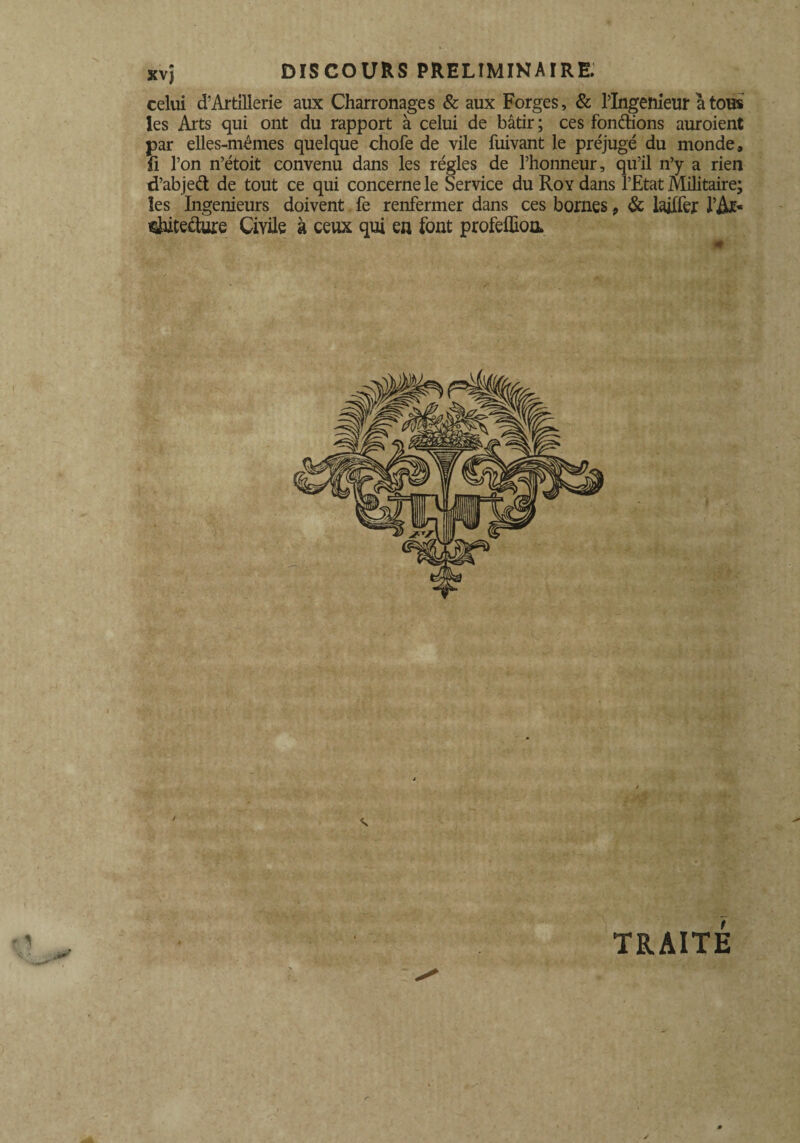 kv) DISCOURS PRELIMINAIRE. celui cTArtillerie aux Charronages & aux Forges, & PIngeftieur atons les Arts qui ont du rapport à celui de bâtir ; ces fondions auroient par elles-mêmes quelque chofe de vile fuivant le préjugé du monde, fi l’on n’étoit convenu dans les régies de l’honneur, qu’il n’y a rien d’abjed de tout ce qui concerne le Service du Roy dans l’Etat Militaire; les Ingénieurs doivent fe renfermer dans ces bornes 9 6c laiffer PA*- ^ùtecture Ciyile à ceux qui en font profelEoo. ■ -m ' ‘ ~ m i.. i'UMlÉm TRAITÉ