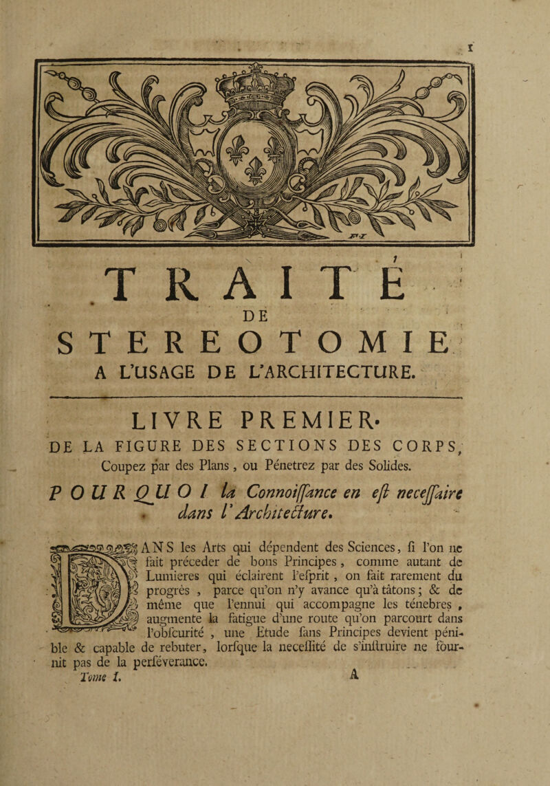 DE STEREOTOMIE A L’USAGE DE L’ARCHITECTURE. LIVRE PREMIER. DE LA FIGURE DES SECTIONS DES CORPS, Coupez par des Plans, ou Pénétrez par des Solides. P O U R QJLl O l la Connoiffance en ejl necejfaire dans V Architecture, J^ANS les Arts qui dépendent des Sciences, fi l’on ne § fait précéder de bons Principes, comme autant de Lumières qui éclairent l’efprit , on fait rarement du progrès , parce qu’on n’y avance qu’à tâtons ; & de ? même que l’ennui qui accompagne les ténèbres , ® augmente la fatigue d’une route qu’on parcourt dans l’obfcurité , une Etude fans Principes devient péni¬ ble & capable de rebuter, lorfque la neceflité de s’inllruire ne four¬ nit pas de la perféverance. Tome I, A