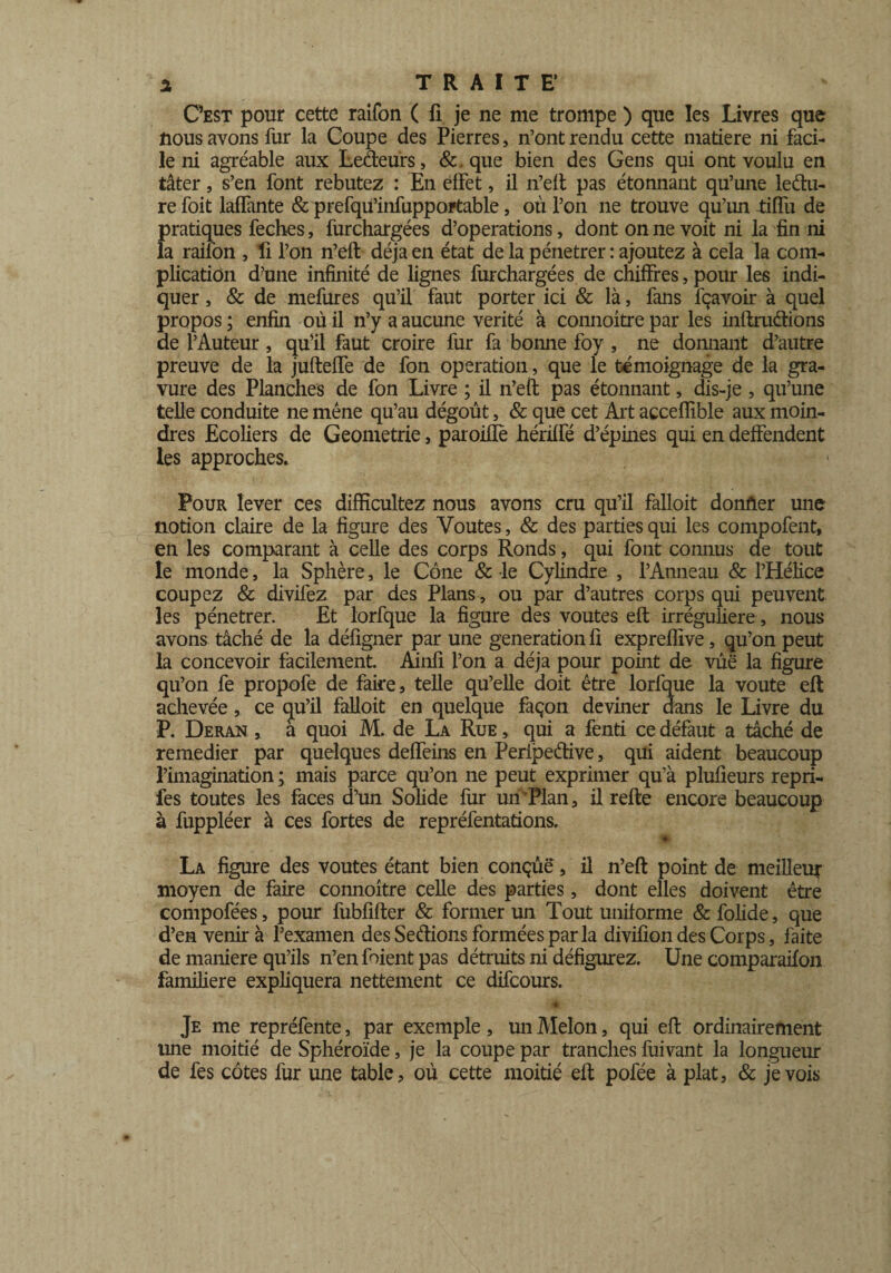 C’est pour cette raifon ( fi je ne me trompe ) que les Livres que nous avons fur la Coupe des Pierres, n’ont rendu cette matière ni faci¬ le ni agréable aux Leâeurs, &. que bien des Gens qui ont voulu en tâter, s’en font rebutez : En effet, il n’eft pas étonnant qu’une le du¬ re foit laffante & prefqu’infupportable, où l’on ne trouve qu’un tiffu de pratiques feches, furchargées d’operations, dont on ne voit ni la fin ni la raifon , fi l’on n’eft déjà en état de la pénétrer : ajoutez à cela la com¬ plication d?une infinité de lignes furchargées de chiffres, pour les indi¬ quer , & de mefures qu’il faut porter ici & là, fans fçavoir à quel propos ; enfin où il n’y a aucune vérité à connoitre par les inftru&ions de l’Auteur, qu’il faut croire fur fa bonne foy , ne donnant d’autre preuve de la jufteffe de fon operation, que le témoignage de la gra¬ vure des Planches de fon Livre ; il n’eft pas étonnant, dis-je , qu’une telle conduite ne mène qu’au dégoût, & que cet Art acceffible aux moin¬ dres Ecoliers de Geometrie, paroifle hériffé d’épines qui en deffendent les approches. Pour lever ces difficultez nous avons cru qu’il falloit donner une notion claire de la figure des Voûtes, & des parties qui les compofent, en les comparant à celle des corps Ronds, qui font connus de tout le monde, la Sphère, le Cône & le Cylindre , l’Anneau & l’Hélice coupez & divifez par des Plans, ou par d’autres corps qui peuvent les pénétrer. Et lorfque la figure des voûtes eft irrégulière , nous avons tâché de la défigner par une génération fi expreflive, qu’on peut la concevoir facilement. Ainfi l’on a déjà pour point de vûë la figure qu’on fe propofe de faire, telle qu’elle doit être lorfque la voûte eft achevée, ce (ju’il falloit en quelque façon deviner dans le Livre du P. Deran , a quoi M. de La Rue , qui a fenti ce défaut a tâché de remedier par quelques deffeins en Peripeéhve, qui aident beaucoup l’imagination ; mais parce qu’on ne peut exprimer qu’à plufieurs repri- fes toutes les faces d’un Solide fur un Plan, il refte encore beaucoup à fuppléer à ces fortes de repréfentations. * La figure des voûtes étant bien conçue, il n’eft point de meilleur moyen de faire connoitre celle des parties, dont elles doivent être compofées, pour fubfifter & former un Tout uniforme & folide, que d’en venir à l’examen des Sections formées par la divifion des Corps, faite de maniéré qu’ils n’en foient pas détruits ni défigurez. Une comparailon familière expliquera nettement ce difcours. •* Je me repréfente, par exemple, un Melon, qui eft ordinairement une moitié de Sphéroïde, je la coupe par tranches fuivant la longueur de fes côtes fur une table, où cette moitié eft pofée à plat, & je vois